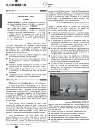 2013
LC - 2º dia | Caderno 7 - AZUL - Página 10
QUESTÃO 107	
Secretaria de Cultura
EDITAL
NOTIFICAÇÃO — Síntese da resolução publicada
no Diário Oficial da Cidade, 29/07/2011 — página 41
— 511ª Reunião Ordinária, em 21/06/2011.
Resolução nº 08/2011 — TOMBAMENTO dos
imóveis da Rua Augusta, nº 349 e n° 353, esquina
com a Rua Marquês de Paranaguá, nº 315, n° 327
e n° 329 (Setor 010, Quadra 026, Lotes 0016-2
e 00170-0), bairro da Consolação, Subprefeitura
da Sé, conforme o processo administrativo
nº 1991-0.005.365-1.
Folha de S. Paulo, 5 ago. 2011 (adaptado).
Um leitor interessado nas decisões governamentais
escreve uma carta para o jornal que publicou o edital,
concordando com a resolução sintetizada no Edital
da Secretaria de Cultura. Uma frase adequada para
expressar sua concordância é:
A	 Que sábia iniciativa! Os prédios em péssimo estado
de conservação devem ser derrubados.
B	 Até que enfim! Os edifícios localizados nesse trecho
descaracterizam o conjunto arquitetônico da Rua
Augusta.
C	 Parabéns! O poder público precisa mostrar sua força
como guardião das tradições dos moradores locais.
D	 Justa decisão! O governo dá mais um passo rumo
à eliminação do problema da falta de moradias
populares.
E	 Congratulações! O patrimônio histórico da cidade
merece todo empenho para ser preservado.
QUESTÃO 108	
Adolescentes: mais altos, gordos e preguiçosos
A oferta de produtos industrializados e a falta de
tempo têm sua parcela de responsabilidade no aumento
da silhueta dos jovens. “Os nossos hábitos alimentares,
de modo geral, mudaram muito”, observa Vivian Ellinger,
presidente da Sociedade Brasileira de Endocrinologia
e Metabologia (SBEM), no Rio de Janeiro. Pesquisas
mostram que, aqui no Brasil, estamos exagerando no sal
e no açúcar, além de tomar pouco leite e comer menos
frutas e feijão.
Outro pecado, velho conhecido de quem exibe
excesso de gordura por causa da gula, surge como
marca da nova geração: a preguiça. “Cem por cento das
meninas que participam do Programa não praticavam
nenhum esporte”, revela a psicóloga Cristina Freire, que
monitora o desenvolvimento emocional das voluntárias.
Você provavelmente já sabe quais são as
consequências de uma rotina sedentária e cheia de
gordura. “E não é novidade que os obesos têm uma
sobrevidamenor”,acreditaClaudiaCozer,endocrinologista
da Associação Brasileira para o Estudo da Obesidade e da
Síndrome Metabólica. Mas, se há cinco anos os estudos
projetavam um futuro sombrio para os jovens, no cenário
atual as doenças que viriam na velhice já são parte da
rotina deles. “Os adolescentes já estão sofrendo com
hipertensão e diabete”, exemplifica Claudia.
DESGUALDO, P. Revista Saúde. Disponível em: http://saude.abril.com.br.
Acesso em: 28 jul. 2012 (adaptado).
Sobre a relação entre os hábitos da população
adolescente e as suas condições de saúde, as
informações apresentadas no texto indicam que
A	 a falta de atividade física somada a uma alimentação
nutricionalmente desequilibrada constituem fatores
relacionados ao aparecimento de doenças crônicas
entre os adolescentes.
B	 a diminuição do consumo de alimentos fontes de
carboidratos combinada com um maior consumo de
alimentos ricos em proteínas contribuíram para o
aumento da obesidade entre os adolescentes.
C	 a maior participação dos alimentos industrializados e
gordurosos na dieta da população adolescente tem
tornado escasso o consumo de sais e açúcares, o
que prejudica o equilíbrio metabólico.
D	 a ocorrência de casos de hipertensão e diabetes
entre os adolescentes advém das condições de
alimentação, enquanto que na população adulta os
fatores hereditários são preponderantes.
E	 a prática regular de atividade física é um importante
fator de controle da diabetes entre a população
adolescente, por provocar um constante aumento da
pressão arterial sistólica.
QUESTÃO 109	
KUCZYNSKIEGO, P. Ilustração, 2008.
Disponível em: http://capu.pl. Acesso em: 3 ago. 2012.
O artista gráfico polonês Pawla Kuczynskiego nasceu em
1976 e recebeu diversos prêmios por suas ilustrações.
Nessa obra, ao abordar o trabalho infantil, Kuczynskiego
usa sua arte para
A	 difundir a origem de marcantes diferenças sociais.
B	 estabelecer uma postura proativa da sociedade.
C	 provocar a reflexão sobre essa realidade.
D	 propor alternativas para solucionar esse problema.
E	 retratar como a questão é enfrentada em vários países
do mundo.
*AZUL25DOM10*
 