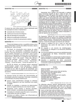 2013
LC - 2º dia | Caderno 7 - AZUL - Página 11
QUESTÃO 110	
CAULOS. Disponível em: www.caulos.com. Acesso em: 24 set. 2011.
O cartum faz uma crítica social. A figura destacada está
em oposição às outras e representa a
A	 opressão das minorias sociais.
B	 carência de recursos tecnológicos.
C	 falta de liberdade de expressão.
D	 defesa da qualificação profissional.
E	 reação ao controle do pensamento coletivo.
QUESTÃO 111	
Própria dos festejos juninos, a quadrilha nasceu como
dança aristocrática, oriunda dos salões franceses, depois
difundida por  toda a Europa.
No Brasil, foi introduzida como dança de salão
e, por sua vez, apropriada e adaptada pelo gosto
popular. Para sua ocorrência, é importante a presença
de um mestre “marcante” ou “marcador”, pois é quem
determina as figurações diversas que os dançadores
desenvolvem. Observa-se a constância das seguintes
marcações: “Tour”, “En avant”, “Chez des dames”,
“Chez des chevaliê”, “Cestinha de flor”, “Balancê”,
“Caminho da roça”, “Olha a chuva”, “Garranchê”,
“Passeio”, “Coroa de flores”, “Coroa de espinhos” etc.
No Rio de Janeiro, em contexto urbano, apresenta
transformações: surgem novas figurações, o francês
aportuguesado inexiste, o uso de gravações substitui
a música ao vivo, além do aspecto de competição, que
sustenta os festivais de quadrilha, promovidos por órgãos
de turismo.
CASCUDO, L. C. Dicionário do folclore brasileiro. Rio de Janeiro: Melhoramentos, 1976.
As diversas formas de dança são demonstrações da
diversidade cultural do nosso país. Entre elas, a quadrilha
é considerada uma dança folclórica por
A	 possuir como característica principal os atributos
divinos e religiosos e, por isso, identificar uma nação
ou região.
B	 abordar as tradições e costumes de determinados
povos ou regiões distintas de uma mesma nação.
C	 apresentar cunho artístico e técnicas apuradas,
sendo, também, considerada dança-espetáculo.
D	 necessitar de vestuário específico para a sua prática,
o qual define seu país de origem.
E	 acontecer em salões e festas e ser influenciada por
diversos gêneros musicais.
QUESTÃO 112	
Jogar limpo
Argumentar não é ganhar uma discussão a qualquer
preço. Convencer alguém de algo é, antes de tudo, uma
alternativa à prática de ganhar uma questão no grito ou na
violência física — ou não física. Não física, dois pontos. Um
político que mente descaradamente pode cativar eleitores.
Umapublicidadequejogabaixopodeconstrangermultidõesa
consumir um produto danoso ao ambiente. Há manipulações
psicológicas não só na religião. E é comum pessoas agirem
emocionalmente,porquevítimasdeardilosa—ecangoteira—
sedução.Emboraaeficáciaatodopreçonãosejaargumentar,
tampouco se trata de admitir só verdades científicas —
formar opinião apenas depois de ver a demonstração e as
evidências, como a ciência faz. Argumentar é matéria da vida
cotidiana, uma forma de retórica, mas é um raciocínio que
tenta convencer sem se tornar mero cálculo manipulativo, e
pode ser rigoroso sem ser científico.
Língua Portuguesa, São Paulo, ano 5, n. 66, abr. 2011 (adaptado).
No fragmento, opta-se por uma construção linguística
bastante diferente em relação aos padrões normalmente
empregados na escrita. Trata-se da frase “Não física, dois
pontos”. Nesse contexto, a escolha por se representar por
extenso o sinal de pontuação que deveria ser utilizado
A	 enfatiza a metáfora de que o autor se vale para
desenvolver seu ponto de vista sobre a arte de
argumentar.
B	 diz respeito a um recurso de metalinguagem,
evidenciando as relações e as estruturas presentes
no enunciado.
C	 é um recurso estilístico que promove satisfatoriamente
a sequenciação de ideias, introduzindo apostos
exemplificativos.
D	 ilustra a flexibilidade na estruturação do gênero textual, a
qual se concretiza no emprego da linguagem conotativa.
E	 prejudica a sequência do texto, provocando
estranhezanoleitoraonãodesenvolverexplicitamente
o raciocínio a partir de argumentos.
QUESTÃO 113	
A diva
Vamos ao teatro, Maria José?
Quem me dera,
desmanchei em rosca quinze kilos de farinha,
tou podre. Outro dia a gente vamos.
Falou meio triste, culpada,
e um pouco alegre por recusar com orgulho.
TEATRO! Disse no espelho.
TEATRO! Mais alto, desgrenhada.
TEATRO! E os cacos voaram
sem nenhum aplauso.
Perfeita.
PRADO, A. Oráculos de maio. São Paulo: Siciliano, 1999.
Os diferentes gêneros textuais desempenham funções
sociais diversas, reconhecidas pelo leitor com base em
suas características específicas, bem como na situação
comunicativa em que ele é produzido. Assim, o texto A diva
A	 narra um fato real vivido por Maria José.
B	 surpreende o leitor pelo seu efeito poético.
C	 relata uma experiência teatral profissional.
D	 descreve uma ação típica de uma mulher sonhadora.
E	 defende um ponto de vista relativo ao exercício teatral.
*AZUL25DOM11*
 