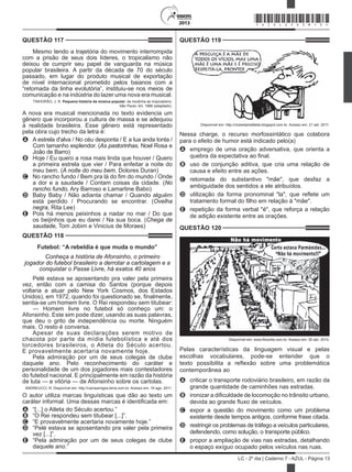 2013
LC - 2º dia | Caderno 7 - AZUL - Página 13
QUESTÃO 117	
Mesmo tendo a trajetória do movimento interrompida
com a prisão de seus dois líderes, o tropicalismo não
deixou de cumprir seu papel de vanguarda na música
popular brasileira. A partir da década de 70 do século
passado, em lugar do produto musical de exportação
de nível internacional prometido pelos baianos com a
“retomada da linha evolutória”, instituiu-se nos meios de
comunicação e na indústria do lazer uma nova era musical.
TINHORÃO, J. R. Pequena história da música popular: da modinha ao tropicalismo.
São Paulo: Art, 1986 (adaptado).
A nova era musical mencionada no texto evidencia um
gênero que incorporou a cultura de massa e se adequou
à realidade brasileira. Esse gênero está representado
pela obra cujo trecho da letra é:
A	 A estrela d'alva / No céu desponta / E a lua anda tonta /
Com tamanho esplendor. (As pastorinhas, Noel Rosa e
João de Barro)
B	 Hoje / Eu quero a rosa mais linda que houver / Quero
a primeira estrela que vier / Para enfeitar a noite do
meu bem. (A noite do meu bem, Dolores Duran)
C	 No rancho fundo / Bem pra lá do fim do mundo / Onde
a dor e a saudade / Contam coisas da cidade. (No
rancho fundo, Ary Barroso e Lamartine Babo)
D	 Baby Baby / Não adianta chamar / Quando alguém
está perdido / Procurando se encontrar. (Ovelha
negra, Rita Lee)
E	 Pois há menos peixinhos a nadar no mar / Do que
os beijinhos que eu darei / Na sua boca. (Chega de
saudade, Tom Jobim e Vinicius de Moraes)
QUESTÃO 118	
Futebol: “A rebeldia é que muda o mundo”
Conheça a história de Afonsinho, o primeiro
jogador do futebol brasileiro a derrotar a cartolagem e a
conquistar o Passe Livre, há exatos 40 anos
Pelé estava se aposentando pra valer pela primeira
vez, então com a camisa do Santos (porque depois
voltaria a atuar pelo New York Cosmos, dos Estados
Unidos), em 1972, quando foi questionado se, finalmente,
sentia-se um homem livre. O Rei respondeu sem titubear:
— Homem livre no futebol só conheço um: o
Afonsinho. Este sim pode dizer, usando as suas palavras,
que deu o grito de independência ou morte. Ninguém
mais. O resto é conversa.
Apesar de suas declarações serem motivo de
chacota por parte da mídia futebolística e até dos
torcedores brasileiros, o Atleta do Século acertou.
E provavelmente acertaria novamente hoje.
Pela admiração por um de seus colegas de clube
daquele ano. Pelo reconhecimento do caráter e
personalidade de um dos jogadores mais contestadores
do futebol nacional. E principalmente em razão da história
de luta — e vitória — de Afonsinho sobre os cartolas.
ANDREUCCI, R. Disponível em: http://carosamigos.terra.com.br. Acesso em: 19 ago. 2011.
O autor utiliza marcas linguísticas que dão ao texto um
caráter informal. Uma dessas marcas é identificada em:
A	 “[...] o Atleta do Século acertou.”
B	 “O Rei respondeu sem titubear [...]”.
C	 “E provavelmente acertaria novamente hoje.”
D	 “Pelé estava se aposentando pra valer pela primeira
vez [...]”.
E	 “Pela admiração por um de seus colegas de clube
daquele ano.”
QUESTÃO 119	
Disponível em: http://clubedamafalda.blogspot.com.br. Acesso em: 21 set. 2011.
Nessa charge, o recurso morfossintático que colabora
para o efeito de humor está indicado pelo(a)
A	 emprego de uma oração adversativa, que orienta a
quebra da expectativa ao final.
B	 uso de conjunção aditiva, que cria uma relação de
causa e efeito entre as ações.
C	 retomada do substantivo "mãe", que desfaz a
ambiguidade dos sentidos a ele atribuídos.
D	 utilização da forma pronominal "la", que reflete um
tratamento formal do filho em relação à "mãe".
E	 repetição da forma verbal "é", que reforça a relação
de adição existente entre as orações.
QUESTÃO 120	
Disponível em: www.filosofia.com.br. Acesso em: 30 abr. 2010.
Pelas características da linguagem visual e pelas
escolhas vocabulares, pode-se entender que o
texto possibilita a reflexão sobre uma problemática
contemporânea ao
A	 criticar o transporte rodoviário brasileiro, em razão da
grande quantidade de caminhões nas estradas.
B	 ironizar a dificuldade de locomoção no trânsito urbano,
devida ao grande fluxo de veículos.
C	 expor a questão do movimento como um problema
existente desde tempos antigos, conforme frase citada.
D	 restringir os problemas de tráfego a veículos particulares,
defendendo, como solução, o transporte público.
E	 propor a ampliação de vias nas estradas, detalhando
o espaço exíguo ocupado pelos veículos nas ruas.
*AZUL25DOM13*
 