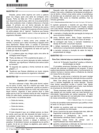 2013
LC - 2º dia | Caderno 7 - AZUL - Página 14
QUESTÃO 121	
Gripado, penso entre espirros em como a palavra
gripe nos chegou após uma série de contágios entre
línguas. Partiu da Itália em 1743 a epidemia de gripe
que disseminou pela Europa, além do vírus propriamente
dito, dois vocábulos virais: o italiano influenza e o francês
grippe. O primeiro era um termo derivado do latim
medieval influentia, que significava “influência dos astros
sobre os homens”. O segundo era apenas a forma nominal
do verbo gripper, isto é, “agarrar”. Supõe-se que fizesse
referência ao modo violento como o vírus se apossa do
organismo infectado.
RODRIGUES, S. Sobre palavras.Veja, São Paulo, 30 nov. 2011.
Para se entender o trecho como uma unidade de
sentido, é preciso que o leitor reconheça a ligação entre
seus elementos. Nesse texto, a coesão é construída
predominantemente pela retomada de um termo por outro
e pelo uso da elipse. O fragmento do texto em que há
coesão por elipse do sujeito é:
A	 “[...] a palavra gripe nos chegou após uma série de
contágios entre línguas.”
B	 “Partiu da Itália em 1743 a epidemia de gripe [...]”.
C	 “O primeiro era um termo derivado do latim medieval
influentia, que significava ‘influência dos astros sobre
os homens’.”
D	 “O segundo era apenas a forma nominal do verbo
gripper [...]”.
E	 “Supõe-se que fizesse referência ao modo violento
como o vírus se apossa do organismo infectado.”
QUESTÃO 122	
Capítulo LIV — A pêndula
Saí dali a saborear o beijo. Não pude dormir; estirei-
me na cama, é certo, mas foi o mesmo que nada. Ouvi
as horas todas da noite. Usualmente, quando eu perdia o
sono, o bater da pêndula fazia-me muito mal; esse tique-
taque soturno, vagaroso e seco parecia dizer a cada
golpe que eu ia ter um instante menos de vida. Imaginava
então um velho diabo, sentado entre dois sacos, o da vida
e o da morte, e a contá-las assim:
— Outra de menos...
— Outra de menos...
— Outra de menos...
— Outra de menos...
O mais singular é que, se o relógio parava, eu dava-
lhe corda, para que ele não deixasse de bater nunca, e
eu pudesse contar todos os meus instantes perdidos.
Invenções há, que se transformam ou acabam; as
mesmas instituições morrem; o relógio é definitivo e
perpétuo. O derradeiro homem, ao despedir-se do sol frio
e gasto, há de ter um relógio na algibeira, para saber a
hora exata em que morre.
Naquela noite não padeci essa triste sensação de
enfado, mas outra, e deleitosa. As fantasias tumultuavam-
me cá dentro, vinham umas sobre outras, à semelhança
de devotas que se abalroam para ver o anjo-cantor das
procissões. Não ouvia os instantes perdidos, mas os
minutos ganhados.
ASSIS, M. Memórias póstumas de Brás Cubas. Rio de Janeiro: Nova Aguilar, 1992 (fragmento).
O capítulo apresenta o instante em que Brás Cubas
revive a sensação do beijo trocado com Virgília, casada
com Lobo Neves. Nesse contexto, a metáfora do relógio
desconstrói certos paradigmas românticos, porque
A	 o narrador e Virgília não têm percepção do tempo em
seus encontros adúlteros.
B	 como “defunto autor”, Brás Cubas reconhece a
inutilidade de tentar acompanhar o fluxo do tempo.
C	 na contagem das horas, o narrador metaforiza o
desejo de triunfar e acumular riquezas.
D	 o relógio representa a materialização do tempo e
redireciona o comportamento idealista de Brás Cubas.
E	 o narrador compara a duração do sabor do beijo à
perpetuidade do relógio.
QUESTÃO 123	
Para Carr, internet atua no comércio da distração
Autor de “A Geração Superficial” analisa a influência
da tecnologia na mente
O jornalista americano Nicholas Carr acredita que a
internet não estimula a inteligência de ninguém. O autor
explica descobertas científicas sobre o funcionamento do
cérebro humano e teoriza sobre a influência da internet
em nossa forma de pensar.
Para ele, a rede torna o raciocínio de quem navega
mais raso, além de fragmentar a atenção de seus usuários.
Mais: Carr afirma que há empresas obtendo lucro
com a recente fragilidade de nossa atenção. “Quanto
mais tempo passamos on-line e quanto mais rápido
passamos de uma informação para a outra, mais dinheiro
as empresas de internet fazem”, avalia.
“Essas empresas estão no comércio da distração e
são experts em nos manter cada vez mais famintos por
informação fragmentada em partes pequenas. É claro
que elas têm interesse em nos estimular e tirar vantagem
da nossa compulsão por tecnologia.”
ROXO, E. Folha de S. Paulo, 18 fev. 2012 (adaptado).
A crítica do jornalista norte-americano que justifica o título
do texto é a de que a internet
A	 mantém os usuários cada vez menos preocupados
com a qualidade da informação.
B	 torna o raciocínio de quem navega mais raso, além de
fragmentar a atenção de seus usuários.
C	 desestimula a inteligência, de acordo com
descobertas científicas sobre o cérebro.
D	 influencia nossa forma de pensar com a
superficialidade dos meios eletrônicos.
E	 garante a empresas a obtenção de mais lucro com a
recente fragilidade de nossa atenção.
*AZUL25DOM14*
 