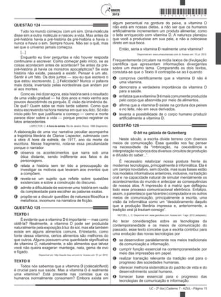 2013
LC - 2º dia | Caderno 7 - AZUL - Página 15
QUESTÃO 124	
Tudo no mundo começou com um sim. Uma molécula
disse sim a outra molécula e nasceu a vida. Mas antes da
pré-história havia a pré-história da pré-história e havia o
nunca e havia o sim. Sempre houve. Não sei o quê, mas
sei que o universo jamais começou.
[...]
Enquanto eu tiver perguntas e não houver resposta
continuarei a escrever. Como começar pelo início, se as
coisas acontecem antes de acontecer? Se antes da pré-
pré-história já havia os monstros apocalípticos? Se esta
história não existe, passará a existir. Pensar é um ato.
Sentir é um fato. Os dois juntos — sou eu que escrevo o
que estou escrevendo. [...] Felicidade? Nunca vi palavra
mais doida, inventada pelas nordestinas que andam por
aí aos montes.
Como eu irei dizer agora, esta história será o resultado
de uma visão gradual — há dois anos e meio venho aos
poucos descobrindo os porquês. É visão da iminência de.
De quê? Quem sabe se mais tarde saberei. Como que
estou escrevendo na hora mesma em que sou lido. Só não
inicio pelo fim que justificaria o começo — como a morte
parece dizer sobre a vida — porque preciso registrar os
fatos antecedentes.
LISPECTOR, C. A hora da estrela. Rio de Janeiro: Rocco, 1998 (fragmento).
A elaboração de uma voz narrativa peculiar acompanha
a trajetória literária de Clarice Lispector, culminada com
a obra A hora da estrela, de 1977, ano da morte da
escritora. Nesse fragmento, nota-se essa peculiaridade
porque o narrador
A	 observa os acontecimentos que narra sob uma
ótica distante, sendo indiferente aos fatos e às
personagens.
B	 relata a história sem ter tido a preocupação de
investigar os motivos que levaram aos eventos que
a compõem.
C	 revela-se um sujeito que reflete sobre questões
existenciais e sobre a construção do discurso.
D	 admite a dificuldade de escrever uma história em razão
da complexidade para escolher as palavras exatas.
E	 propõe-se a discutir questões de natureza filosófica e
metafísica, incomuns na narrativa de ficção.
QUESTÃO 125	
TEXTO I
É evidente que a vitamina D é importante — mas como
obtê-la? Realmente, a vitamina D pode ser produzida
naturalmente pela exposição à luz do sol, mas ela também
existe em alguns alimentos comuns. Entretanto, como
fonte dessa vitamina, certos alimentos são melhores do
que outros. Alguns possuem uma quantidade significativa
de vitamina D, naturalmente, e são alimentos que talvez
você não queira exagerar: manteiga, nata, gema de ovo
e fígado.
Disponível em: http://saude.hsw.uol.com.br. Acesso em: 31 jul. 2012.
TEXTO II
Todos nós sabemos que a vitamina D (colecalciferol)
é crucial para sua saúde. Mas a vitamina D é realmente
uma vitamina? Está presente nas comidas que os
humanos normalmente consomem? Embora exista em
algum percentual na gordura do peixe, a vitamina D
não está em nossas dietas, a não ser que os humanos
artificialmente incrementem um produto alimentar, como
o leite enriquecido com vitamina D. A natureza planejou
que você a produzisse em sua pele, e não a colocasse
direto em sua boca.
Então, seria a vitamina D realmente uma vitamina?
Disponível em: www.umaoutravisao.com.br. Acesso em: 31 jul. 2012.
Frequentemente circulam na mídia textos de divulgação
científica que apresentam informações divergentes
sobre um mesmo tema. Comparando os dois textos,
constata-se que o Texto II contrapõe-se ao I quando
A	 comprova cientificamente que a vitamina D não é
uma vitamina.
B	 demonstra a verdadeira importância da vitamina D
para a saúde.
C	 enfatiza que a vitamina D é mais comumente produzida
pelo corpo que absorvida por meio de alimentos.
D	 afirma que a vitamina D existe na gordura dos peixes
e no leite, não em seus derivados.
E	 levanta a possibilidade de o corpo humano produzir
artificialmente a vitamina D.
QUESTÃO 126	
O bit na galáxia de Gutenberg
Neste século, a escrita divide terreno com diversos
meios de comunicação. Essa questão nos faz pensar
na necessidade da “imbricação, na coexistência e
interpretação recíproca dos diversos circuitos de produção
e difusão do saber...”.
É necessário relativizar nossa postura frente às
modernas tecnologias, principalmente à informática. Ela é
um campo novidativo, sem dúvida, mas suas bases estão
nos modelos informativos anteriores, inclusive, na tradição
oral e na capacidade natural de simular mentalmente os
acontecimentos do mundo e antecipar as consequências
de nossos atos. A impressão é a matriz que deflagrou
todo esse processo comunicacional eletrônico. Enfatizo,
assim, o parentesco que há entre o computador e os outros
meios de comunicação, principalmente a escrita, uma
visão da informática como um “desdobramento daquilo
que a produção literária impressa e, anteriormente, a
tradição oral já traziam consigo”.
NEITZEL, L. C. Disponível em: www.geocities.com. Acesso em: 1 ago. 2012 (adaptado).
Ao tecer considerações sobre as tecnologias da
contemporaneidade e os meios de comunicação do
passado, esse texto concebe que a escrita contribui para
uma evolução das novas tecnologias por
A	 se desenvolver paralelamente nos meios tradicionais
de comunicação e informação.
B	 cumprir função essencial na contemporaneidade por
meio das impressões em papel.
C	 realizar transição relevante da tradição oral para o
progresso das sociedades humanas.
D	 oferecer melhoria sistemática do padrão de vida e do
desenvolvimento social humano.
E	 fornecer base essencial para o progresso das
tecnologias de comunicação e informação.
*AZUL25DOM15*
 