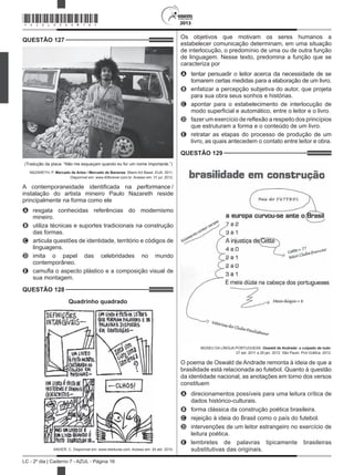 2013
LC - 2º dia | Caderno 7 - AZUL - Página 16
QUESTÃO 127	
(Tradução da placa: “Não me esqueçam quando eu for um nome importante.”)
NAZARETH, P. Mercado de Artes / Mercado de Bananas. Miami Art Basel, EUA, 2011.
Disponível em: www.40forever.com.br. Acesso em: 31 jul. 2012.
A contemporaneidade identificada na performance /
instalação do artista mineiro Paulo Nazareth reside
principalmente na forma como ele
A	 resgata conhecidas referências do modernismo
mineiro.
B	 utiliza técnicas e suportes tradicionais na construção
das formas.
C	 articula questões de identidade, território e códigos de
linguagens.
D	 imita o papel das celebridades no mundo
contemporâneo.
E	 camufla o aspecto plástico e a composição visual de
sua montagem.
QUESTÃO 128	
Quadrinho quadrado
XAVIER, C. Disponível em: www.releituras.com. Acesso em: 24 abr. 2010.
Os objetivos que motivam os seres humanos a
estabelecer comunicação determinam, em uma situação
de interlocução, o predomínio de uma ou de outra função
de linguagem. Nesse texto, predomina a função que se
caracteriza por
A	 tentar persuadir o leitor acerca da necessidade de se
tomarem certas medidas para a elaboração de um livro.
B	 enfatizar a percepção subjetiva do autor, que projeta
para sua obra seus sonhos e histórias.
C	 apontar para o estabelecimento de interlocução de
modo superficial e automático, entre o leitor e o livro.
D	 fazer um exercício de reflexão a respeito dos princípios
que estruturam a forma e o conteúdo de um livro.
E	 retratar as etapas do processo de produção de um
livro, as quais antecedem o contato entre leitor e obra.
QUESTÃO 129	
MUSEU DA LÍNGUA PORTUGUESA. Oswald de Andrade: o culpado de tudo.
27 set. 2011 a 29 jan. 2012. São Paulo: Prol Gráfica, 2012.
O poema de Oswald de Andrade remonta à ideia de que a
brasilidade está relacionada ao futebol. Quanto à questão
da identidade nacional, as anotações em torno dos versos
constituem
A	 direcionamentos possíveis para uma leitura crítica de
dados histórico-culturais.
B	 forma clássica da construção poética brasileira.
C	 rejeição à ideia do Brasil como o país do futebol.
D	 intervenções de um leitor estrangeiro no exercício de
leitura poética.
E	 lembretes de palavras tipicamente brasileiras
substitutivas das originais.
*AZUL25DOM16*
 