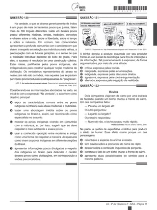 2013
LC - 2º dia | Caderno 7 - AZUL - Página 17
QUESTÃO 130	
Na verdade, o que se chama genericamente de índios
é um grupo de mais de trezentos povos que, juntos, falam
mais de 180 línguas diferentes. Cada um desses povos
possui diferentes histórias, lendas, tradições, conceitos
e olhares sobre a vida, sobre a liberdade, sobre o tempo
e sobre a natureza. Em comum, tais comunidades
apresentam a profunda comunhão com o ambiente em que
vivem, o respeito em relação aos indivíduos mais velhos, a
preocupação com as futuras gerações, e o senso de que
a felicidade individual depende do êxito do grupo. Para
eles, o sucesso é resultado de uma construção coletiva.
Estas ideias, partilhadas pelos povos indígenas, são
indispensáveis para construir qualquer noção moderna de
civilização. Os verdadeiros representantes do atraso no
nosso país não são os índios, mas aqueles que se pautam
por visões preconceituosas e ultrapassadas de “progresso”.
AZZI, R. As razões de ser guarani-kaiowá. Disponível em: www.outraspalavras.net.
Acesso em: 7 dez. 2012.
Considerando-se as informações abordadas no texto, ao
iniciá-lo com a expressão “Na verdade”, o autor tem como
objetivo principal
A	 expor as características comuns entre os povos
indígenas no Brasil e suas ideias modernas e civilizadas.
B	 trazer uma abordagem inédita sobre os povos
indígenas no Brasil e, assim, ser reconhecido como
especialista no assunto.
C	 mostrar os povos indígenas vivendo em comunhão
com a natureza, e, por isso, sugerir que se deve
respeitar o meio ambiente e esses povos.
D	 usar a conhecida oposição entre moderno e antigo
como uma forma de respeitar a maneira ultrapassada
como vivem os povos indígenas em diferentes regiões
do Brasil.
E	 apresentar informações pouco divulgadas a respeito
dos indígenas no Brasil, para defender o caráter
desses povos como civilizações, em contraposição a
visões preconcebidas.
QUESTÃO 131	
CURY, C. Disponível em: http://tirasnacionais.blogspot.com. Acesso em: 13 nov. 2011.
A tirinha denota a postura assumida por seu produtor
frente ao uso social da tecnologia para fins de interação e
de informação. Tal posicionamento é expresso, de forma
argumentativa, por meio de uma atitude
A	 crítica, expressa pelas ironias.
B	 resignada, expressa pelas enumerações.
C	 indignada, expressa pelos discursos diretos.
D	 agressiva, expressa pela contra-argumentação.
E	 alienada, expressa pela negação da realidade.
QUESTÃO 132	
Dúvida
Dois compadres viajavam de carro por uma estrada
de fazenda quando um bicho cruzou a frente do carro.
Um dos compadres falou:
— Passou um largato ali!
O outro perguntou:
— Lagarto ou largato?
O primeiro respondeu:
— Num sei não, o bicho passou muito rápido.
Piadas coloridas. Rio de Janeiro: Gênero, 2006.
Na piada, a quebra de expectativa contribui para produzir
o efeito de humor. Esse efeito ocorre porque um dos
personagens
A	 reconhece a espécie do animal avistado.
B	 tem dúvida sobre a pronúncia do nome do réptil.
C	 desconsidera o conteúdo linguístico da pergunta.
D	 constata o fato de um bicho cruzar a frente do carro.
E	 apresenta duas possibilidades de sentido para a
mesma palavra.
*AZUL25DOM17*
 
