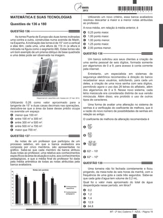 2013
MT - 2º dia | Caderno 7 - AZUL - Página 19
MATEMÁTICA E SUAS TECNOLOGIAS
Questões de 136 a 180
QUESTÃO 136	
As torres Puerta de Europa são duas torres inclinadas
uma contra a outra, construídas numa avenida de Madri,
na Espanha.Ainclinação das torres é de 15° com a vertical
e elas têm, cada uma, uma altura de 114 m (a altura é
indicada na figura como o segmento AB). Estas torres são
um bom exemplo de um prisma oblíquo de base quadrada
e uma delas pode ser observada na imagem.
Disponível em: www.flickr.com. Acesso em: 27 mar. 2012.
Utilizando 0,26 como valor aproximado para a
tangente de 15° e duas casas decimais nas operações,
descobre-se que a área da base desse prédio ocupa
na avenida um espaço
A	 menor que 100 m2
.
B	 entre 100 m2
e 300 m2
.
C	 entre 300 m2
e 500 m2
.
D	 entre 500 m2
e 700 m2
.
E	 maior que 700 m2
.
QUESTÃO 137	
As notas de um professor que participou de um
processo seletivo, em que a banca avaliadora era
composta por cinco membros, são apresentadas no
gráfico. Sabe-se que cada membro da banca atribuiu
duas notas ao professor, uma relativa aos conhecimentos
específicosdaáreadeatuaçãoeoutra,aosconhecimentos
pedagógicos, e que a média final do professor foi dada
pela média aritmética de todas as notas atribuídas pela
banca avaliadora.
Notas (em pontos)
18
16
17
13
14
19
14
16
12
20
18
16
14
12
10
8
6
4
2
0
Avaliador A Avaliador B Avaliador C Avaliador D Avaliador E
Conhecimentos
específicos
Conhecimentos
pedagógicos
1
Utilizando um novo critério, essa banca avaliadora
resolveu descartar a maior e a menor notas atribuídas
ao professor.
A nova média, em relação à média anterior, é
A	 0,25 ponto maior.
B	 1,00 ponto maior.
C	 1,00 ponto menor.
D	 1,25 ponto maior.
E	 2,00 pontos menor.
QUESTÃO 138	
Um banco solicitou aos seus clientes a criação de
uma senha pessoal de seis dígitos, formada somente
por algarismos de 0 a 9, para acesso à conta corrente
pela internet.
Entretanto, um especialista em sistemas de
segurança eletrônica recomendou à direção do banco
recadastrar seus usuários, solicitando, para cada um
deles, a criação de uma nova senha com seis dígitos,
permitindo agora o uso das 26 letras do alfabeto, além
dos algarismos de 0 a 9. Nesse novo sistema, cada
letra maiúscula era considerada distinta de sua versão
minúscula. Além disso, era proibido o uso de outros
tipos de caracteres.
Uma forma de avaliar uma alteração no sistema de
senhas é a verificação do coeficiente de melhora, que é
a razão do novo número de possibilidades de senhas em
relação ao antigo.
O coeficiente de melhora da alteração recomendada é
A
626
106
B
62!
10!
C
62! 4!
10! 56!
D 62! − 10!
E 626
− 106
QUESTÃO 139	
Uma torneira não foi fechada corretamente e ficou
pingando, da meia-noite às seis horas da manhã, com a
frequência de uma gota a cada três segundos. Sabe-se
que cada gota d’agua tem volume de 0,2 mL.
Qual foi o valor mais aproximado do total de água
desperdiçada nesse período, em litros?
A	 0,2
B	 1,2
C	 1,4
D	 12,9
E	 64,8
*AZUL25DOM19*
 