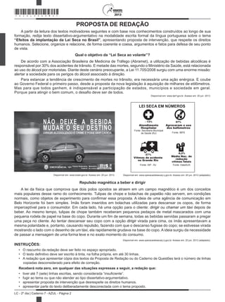 2013
LC - 2º dia | Caderno 7 - AZUL - Página 2
2013
PROPOSTA DE REDAÇÃO
A partir da leitura dos textos motivadores seguintes e com base nos conhecimentos construídos ao longo de sua
formação, redija texto dissertativo-argumentativo na modalidade escrita formal da língua portuguesa sobre o tema
“Efeitos da implantação da Lei Seca no Brasil”, apresentando proposta de intervenção, que respeite os direitos
humanos. Selecione, organize e relacione, de forma coerente e coesa, argumentos e fatos para defesa de seu ponto
de vista.
Qual o objetivo da “Lei Seca ao volante”?
De acordo com a Associação Brasileira de Medicina de Tráfego (Abramet), a utilização de bebidas alcoólicas é
responsável por 30% dos acidentes de trânsito. E metade das mortes, segundo o Ministério da Saúde, está relacionada
ao uso do álcool por motoristas. Diante deste cenário preocupante, a Lei 11.705/2008 surgiu com uma enorme missão:
alertar a sociedade para os perigos do álcool associado à direção.
Para estancar a tendência de crescimento de mortes no trânsito, era necessária uma ação enérgica. E coube
ao Governo Federal o primeiro passo, desde a proposta da nova legislação à aquisição de milhares de etilômetros.
Mas para que todos ganhem, é indispensável a participação de estados, municípios e sociedade em geral.
Porque para atingir o bem comum, o desafio deve ser de todos.
Disponível em: www.dprf.gov.br. Acesso em: 20 jun. 2013.
Disponível em: www.brasil.gov.br. Acesso em: 20 jun. 2013.
LEI SECA EM NÚMEROS
Vítimas de acidente
no Grande Rio
Fonte: ISP - RJ
-27%
-6,2%
Média Nac. de
redução
vítimas fatais
Fonte: DataSUS
Atendimento
Hospitalar
- 13%
Fonte: Secretaria Municipal
de Saúde (RJ)
Aprovaram o uso
dos bafômetros
97%
Fonte: IBPS
Disponível em: www.operacaoleisecarj.rj.gov.br. Acesso em: 20 jun. 2013 (adaptado).
Repulsão magnética a beber e dirigir
A lei da física que comprova que dois polos opostos se atraem em um campo magnético é um dos conceitos
mais populares desse ramo do conhecimento. Tulipas de chope e bolachas de papelão não servem, em condições
normais, como objetos de experimento para confirmar essa proposta. A ideia de uma agência de comunicação em
Belo Horizonte foi bem simples. Ímãs foram inseridos em bolachas utilizadas para descansar os copos, de forma
imperceptível para o consumidor. Em cada lado, há uma opção para o cliente: dirigir ou chamar um táxi depois de
beber. Ao mesmo tempo, tulipas de chope também receberam pequenos pedaços de metal mascarados com uma
pequena rodela de papel na base do copo. Durante um fim de semana, todas as bebidas servidas passaram a pregar
uma peça no cliente. Ao tentar descansar seu copo com a opção dirigir virada para cima, os ímãs apresentavam a
mesma polaridade e, portanto, causando repulsão, fazendo com que o descanso fugisse do copo; se estivesse virada
mostrando o lado com o desenho de um táxi, ela rapidamente grudava na base do copo. A ideia surgiu da necessidade
de passar a mensagem de uma forma leve e no exato momento do consumo.
Disponível em: www.operacaoleisecarj.rj.gov.br. Acesso em: 20 jun. 2013 (adaptado).
INSTRUÇÕES:
•	 O rascunho da redação deve ser feito no espaço apropriado.
•	 O texto definitivo deve ser escrito à tinta, na folha própria, em até 30 linhas.
•	 A redação que apresentar cópia dos textos da Proposta de Redação ou do Caderno de Questões terá o número de linhas
copiadas desconsiderado para efeito de correção.
Receberá nota zero, em qualquer das situações expressas a seguir, a redação que:
•	 tiver até 7 (sete) linhas escritas, sendo considerada “insuficiente”.
•	 fugir ao tema ou que não atender ao tipo dissertativo-argumentativo.
•	 apresentar proposta de intervenção que desrespeite os direitos humanos.
•	 apresentar parte do texto deliberadamente desconectada com o tema proposto.
*AZUL25DOM2*
 