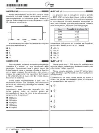 2013
MT - 2º dia | Caderno 7 - AZUL - Página 22
QUESTÃO 147	
Para o reflorestamento de uma área, deve-se cercar
totalmente, com tela, os lados de um terreno, exceto o
lado margeado pelo rio, conforme a figura. Cada rolo de
tela que será comprado para confecção da cerca contém
48 metros de comprimento.
190 m
Rio
81 m 81 m
A quantidade mínima de rolos que deve ser comprada
para cercar esse terreno é
A	 6.
B	 7.
C	 8.
D	 11.
E	 12.
QUESTÃO 148	
Um dos grandes problemas enfrentados nas rodovias
brasileiras é o excesso de carga transportada pelos
caminhões. Dimensionado para o tráfego dentro dos
limites legais de carga, o piso das estradas se deteriora
com o peso excessivo dos caminhões. Além disso, o
excesso de carga interfere na capacidade de frenagem
e no funcionamento da suspensão do veículo, causas
frequentes de acidentes.
Ciente dessa responsabilidade e com base na
experiência adquirida com pesagens, um caminhoneiro
sabe que seu caminhão pode carregar, no máximo, 1 500
telhas ou 1 200 tijolos.
Considerando esse caminhão carregado com 900
telhas, quantos tijolos, no máximo, podem ser
acrescentados à carga de modo a não ultrapassar a
carga máxima do caminhão?
A	 300 tijolos
B	 360 tijolos
C	 400 tijolos
D	 480 tijolos
E	 600 tijolos
QUESTÃO 149	
As projeções para a produção de arroz no período
de 2012 - 2021, em uma determinada região produtora,
apontam para uma perspectiva de crescimento constante
da produção anual. O quadro apresenta a quantidade de
arroz, em toneladas, que será produzida nos primeiros
anos desse período, de acordo com essa projeção.
Ano Projeção da produção (t)
2012 50,25
2013 51,50
2014 52,75
2015 54,00
A quantidade total de arroz, em toneladas, que deverá ser
produzida no período de 2012 a 2021 será de
A	 497,25.
B	 500,85.
C	 502,87.
D	 558,75.
E	 563,25.
QUESTÃO 150	
Numa escola com 1 200 alunos foi realizada uma
pesquisa sobre o conhecimento desses em duas línguas
estrangeiras, inglês e espanhol.
Nessa pesquisa constatou-se que 600 alunos falam
inglês, 500 falam espanhol e 300 não falam qualquer um
desses idiomas.
Escolhendo-se um aluno dessa escola ao acaso e
sabendo-se que ele não fala inglês, qual a probabilidade
de que esse aluno fale espanhol?
A
1
2
B
5
8
C
1
4
D
5
6
E
5
14
*AZUL25DOM22*
 