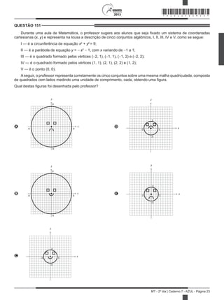 2013
MT - 2º dia | Caderno 7 - AZUL - Página 23
QUESTÃO 151	
Durante uma aula de Matemática, o professor sugere aos alunos que seja fixado um sistema de coordenadas
cartesianas (x, y) e representa na lousa a descrição de cinco conjuntos algébricos, I, II, III, IV e V, como se segue:
I — é a circunferência de equação x2
+ y2
= 9;
II — é a parábola de equação y = − x2
− 1, com x variando de −1 a 1;
III — é o quadrado formado pelos vértices (−2, 1), (−1, 1), (−1, 2) e (−2, 2);
IV — é o quadrado formado pelos vértices (1, 1), (2, 1), (2, 2) e (1, 2);
V — é o ponto (0, 0).
A seguir, o professor representa corretamente os cinco conjuntos sobre uma mesma malha quadriculada, composta
de quadrados com lados medindo uma unidade de comprimento, cada, obtendo uma figura.
Qual destas figuras foi desenhada pelo professor?
A
9
y
-9 9
x
-9
D
3
y
-3 3
x
-3
B
9
y
-9 9
x
-9
E
3
y
-3 3
x
-3
C
3
y
-3 3
x
-3
*AZUL25DOM23*
 