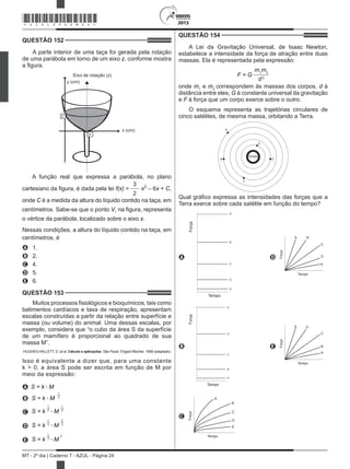 2013
MT - 2º dia | Caderno 7 - AZUL - Página 24
QUESTÃO 152	
A parte interior de uma taça foi gerada pela rotação
de uma parábola em torno de um eixo z, conforme mostra
a figura.
Eixo de rotação (z)
x (cm)
y (cm)
V
C
A função real que expressa a parábola, no plano
cartesiano da figura, é dada pela lei f(x) =
3
2
x2
– 6x + C,
onde C é a medida da altura do líquido contido na taça, em
centímetros. Sabe-se que o ponto V, na figura, representa
o vértice da parábola, localizado sobre o eixo x.
Nessas condições, a altura do líquido contido na taça, em
centímetros, é
A	 1.
B	 2.
C	 4.
D	 5.
E	 6.
QUESTÃO 153	
Muitos processos fisiológicos e bioquímicos, tais como
batimentos cardíacos e taxa de respiração, apresentam
escalas construídas a partir da relação entre superfície e
massa (ou volume) do animal. Uma dessas escalas, por
exemplo, considera que “o cubo da área S da superfície
de um mamífero é proporcional ao quadrado de sua
massa M”.
HUGHES-HALLETT, D. et al. Cálculo e aplicações. São Paulo: Edgard Blücher, 1999 (adaptado).
Isso é equivalente a dizer que, para uma constante
k > 0, a área S pode ser escrita em função de M por
meio da expressão:
A S = k • M
B S = k • M
1
3
C S = k
1
• M
1
3 3
D S = k
1
• M
2
3 3
E S = k
1
• M
2
3
QUESTÃO 154	
A Lei da Gravitação Universal, de Isaac Newton,
estabelece a intensidade da força de atração entre duas
massas. Ela é representada pela expressão:
F = G
m1
m2
d2
onde m1
e m2
correspondem às massas dos corpos, d à
distância entre eles, G à constante universal da gravitação
e F à força que um corpo exerce sobre o outro.
O esquema representa as trajetórias circulares de
cinco satélites, de mesma massa, orbitando a Terra.
TERRA
A
E
B D
C
Qual gráfico expressa as intensidades das forças que a
Terra exerce sobre cada satélite em função do tempo?
A
Força
Tempo
A
B
C
D
E
D
A B
C
D
E
Força
Tempo
B
Força
Tempo
E
D
C
B
A
 
E
A
B
C
DE
Força
Tempo
C
A
B
C
D
E
Força
Tempo
*AZUL25DOM24*
 