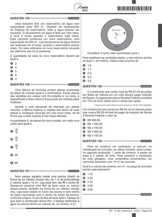 2013
MT - 2º dia | Caderno 7 - AZUL - Página 25
QUESTÃO 155	
Uma indústria tem um reservatório de água com
capacidade para 900 m3
. Quando há necessidade
de limpeza do reservatório, toda a água precisa ser
escoada. O escoamento da água é feito por seis ralos,
e dura 6 horas quando o reservatório está cheio.
Esta indústria construirá um novo reservatório, com
capacidade de 500 m3
, cujo escoamento da água deverá
ser realizado em 4 horas, quando o reservatório estiver
cheio. Os ralos utilizados no novo reservatório deverão
ser idênticos aos do já existente.
A quantidade de ralos do novo reservatório deverá ser
igual a
A	 2.
B	 4.
C	 5.
D	 8.
E	 9.
QUESTÃO 156	
Uma fábrica de fórmicas produz placas quadradas
de lados de medida igual a y centímetros. Essas placas
são vendidas em caixas com N unidades e, na caixa, é
especificada a área máxima S que pode ser coberta pelas
N placas.
Devido a uma demanda do mercado por placas
maiores, a fábrica triplicou a medida dos lados de suas
placas e conseguiu reuni-las em uma nova caixa, de tal
forma que a área coberta S não fosse alterada.
A quantidade X, de placas do novo modelo, em cada nova
caixa será igual a:
A
N
9
B
N
6
C
N
3
D 3N
E 9N
QUESTÃO 157	
Num parque aquático existe uma piscina infantil na
forma de um cilindro circular reto, de 1 m de profundidade
e volume igual a 12 m3
, cuja base tem raio R e centro O.
Deseja-se construir uma ilha de lazer seca no interior
dessa piscina, também na forma de um cilindro circular
reto, cuja base estará no fundo da piscina e com centro
da base coincidindo com o centro do fundo da piscina,
conforme a figura. O raio da ilha de lazer será r. Deseja-se
que após a construção dessa ilha, o espaço destinado à
água na piscina tenha um volume de, no mínimo, 4 m3
.
Ilha de lazer
Piscina
R
r
O
Considere 3 como valor aproximado para p.
Para satisfazer as condições dadas, o raio máximo da ilha
de lazer r, em metros, estará mais próximo de
A	 1,6.
B	 1,7.
C	 2,0.
D	 3,0.
E	 3,8.
QUESTÃO 158	
O contribuinte que vende mais de R$ 20 mil de ações
em Bolsa de Valores em um mês deverá pagar Imposto
de Renda. O pagamento para a Receita Federal consistirá
em 15% do lucro obtido com a venda das ações.
Disponível em: www1.folha.uol.com.br. Acesso em: 26 abr. 2010 (adaptado).
Um contribuinte que vende por R$ 34 mil um lote de ações
que custou R$ 26 mil terá de pagar de Imposto de Renda
à Receita Federal o valor de
A	 R$ 900,00.
B	 R$ 1 200,00.
C	 R$ 2 100,00.
D	 R$ 3 900,00.
E	 R$ 5 100,00.
QUESTÃO 159	
Para se construir um contrapiso, é comum, na
constituição do concreto, se utilizar cimento, areia e brita,
na seguinte proporção: 1 parte de cimento, 4 partes de
areia e 2 partes de brita. Para construir o contrapiso
de uma garagem, uma construtora encomendou um
caminhão betoneira com 14 m3
de concreto.
Qual é o volume de cimento, em m3
, na carga de concreto
trazido pela betoneira?
A	 1,75
B	 2,00
C	 2,33
D	 4,00
E	 8,00
*AZUL25DOM25*
 