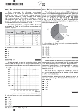 2013
MT - 2º dia | Caderno 7 - AZUL - Página 26
QUESTÃO 160	
Cinco empresas de gêneros alimentícios
encontram-se à venda. Um empresário, almejando
ampliar os seus investimentos, deseja comprar
uma dessas empresas. Para escolher qual delas
irá comprar, analisa o lucro (em milhões de reais)
de cada uma delas, em função de seus tempos (em
anos) de existência, decidindo comprar a empresa
que apresente o maior lucro médio anual.
O quadro apresenta o lucro (em milhões de reais)
acumulado ao longo do tempo (em anos) de existência
de cada empresa.
Empresa
Lucro
(em milhões de reais)
Tempo
(em anos)
F 24 3,0
G 24 2,0
H 25 2,5
M 15 1,5
P   9 1,5
O empresário decidiu comprar a empresa
A	 F.
B	 G.
C	 H.
D	 M.
E	 P.
QUESTÃO 161	
Deseja-se postar cartas não comerciais, sendo duas
de 100 g, três de 200 g e uma de 350 g. O gráfico mostra o
custo para enviar uma carta não comercial pelos Correios:
Custo (R$)
4,45
4,00
3,55
3,10
2,65
2,15
1,70
1,25
0,80
Massa (g)
50 100 150 200 250 300 350 400
Disponível em: www.correios.com.br. Acesso em: 2 ago. 2012 (adaptado).
O valor total gasto, em reais, para postar essas cartas é de
A	 8,35.
B	 12,50.
C	 14,40.
D	 15,35.
E	 18,05.
QUESTÃO 162	
Foi realizado um levantamento nos 200 hotéis de uma
cidade, no qual foram anotados os valores, em reais, das
diárias para um quarto padrão de casal e a quantidade de
hotéis para cada valor da diária. Os valores das diárias
foram: A = R$ 200,00; B = R$ 300,00; C = R$ 400,00
e D = R$ 600,00. No gráfico, as áreas representam as
quantidades de hotéis pesquisados, em porcentagem,
para cada valor da diária.
40%
25%
25%
10%
A
B
D
C
O valor mediano da diária, em reais, para o quarto padrão
de casal nessa cidade, é
A	 300,00.
B	 345,00.
C	 350,00.
D	 375,00.
E	 400,00.
QUESTÃO 163	
Para aumentar as vendas no início do ano, uma loja
de departamentos remarcou os preços de seus produtos
20% abaixo do preço original. Quando chegam ao caixa,
os clientes que possuem o cartão fidelidade da loja têm
direito a um desconto adicional de 10% sobre o valor total
de suas compras.
Um cliente deseja comprar um produto que custava
R$ 50,00 antes da remarcação de preços. Ele não possui
o cartão fidelidade da loja.
Caso esse cliente possuísse o cartão fidelidade da loja, a
economia adicional que obteria ao efetuar a compra, em
reais, seria de
A	 15,00.
B	 14,00.
C	 10,00.
D	 5,00.
E	 4,00.
*AZUL25DOM26*
 