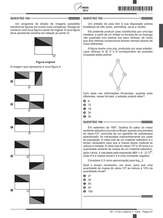 2013
MT - 2º dia | Caderno 7 - AZUL - Página 27
QUESTÃO 164	
Um programa de edição de imagens possibilita
transformar figuras em outras mais complexas. Deseja-se
construir uma nova figura a partir da original. A nova figura
deve apresentar simetria em relação ao ponto O.
O
Figura original
A imagem que representa a nova figura é:
A
O
B
O
C
O
D O
E O
QUESTÃO 165	
Um artesão de joias tem à sua disposição pedras
brasileiras de três cores: vermelhas, azuis e verdes.
Ele pretende produzir joias constituídas por uma liga
metálica, a partir de um molde no formato de um losango
não quadrado com pedras nos seus vértices, de modo
que dois vértices consecutivos tenham sempre pedras de
cores diferentes.
A figura ilustra uma joia, produzida por esse artesão,
cujos vértices A, B, C e D correspondem às posições
ocupadas pelas pedras.  
A
B
C
D
Com base nas informações fornecidas, quantas joias
diferentes, nesse formato, o artesão poderá obter?
A	 6
B	 12
C	 18
D	 24
E	 36
QUESTÃO 166	
Em setembro de 1987, Goiânia foi palco do maior
acidenteradioativoocorridonoBrasil,quandoumaamostra
de césio-137, removida de um aparelho de radioterapia
abandonado, foi manipulada inadvertidamente por parte
da população. A meia-vida de um material radioativo é o
tempo necessário para que a massa desse material se
reduza à metade. A meia-vida do césio-137 é 30 anos e a
quantidade restante de massa de um material radioativo,
após t anos, é calculada pela expressão M(t) = A · (2,7)kt
,
onde A é a massa inicial e k é uma constante negativa.
Considere 0,3 como aproximação para log10
2.
Qual o tempo necessário, em anos, para que uma
quantidade de massa do césio-137 se reduza a 10% da
quantidade inicial?
A	 27
B	 36
C	 50
D	 54
E	 100
*AZUL25DOM27*
 