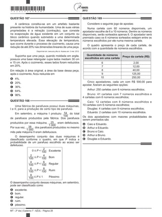 2013
MT - 2º dia | Caderno 7 - AZUL - Página 28
QUESTÃO 167	
A cerâmica constitui-se em um artefato bastante
presente na história da humanidade. Uma de suas várias
propriedades é a retração (contração), que consiste
na evaporação da água existente em um conjunto ou
bloco cerâmico quando submetido a uma determinada
temperatura elevada. Essa elevação de temperatura,
que ocorre durante o processo de cozimento, causa uma
redução de até 20% nas dimensões lineares de uma peça.
Disponível em: www.arq.ufsc.br. Acesso em: 3 mar. 2012.
Suponha que uma peça, quando moldada em argila,
possuía uma base retangular cujos lados mediam 30 cm
e 15 cm. Após o cozimento, esses lados foram reduzidos
em 20%.
Em relação à área original, a área da base dessa peça,
após o cozimento, ficou reduzida em
A	 4%.
B	 20%.
C	 36%.
D	 64%.
E	 96%.
QUESTÃO 168	
Uma fábrica de parafusos possui duas máquinas,
I e II, para a produção de certo tipo de parafuso.
Em setembro, a máquina I produziu 54
100
do total
de parafusos produzidos pela fábrica. Dos parafusos
produzidos por essa máquina, 25
1 000
eram defeituosos.
Por sua vez, 38
1 000
dos parafusos produzidos no mesmo
mês pela máquina II eram defeituosos.
O desempenho conjunto das duas máquinas é
classificado conforme o quadro, em que P indica a
probabilidade de um parafuso escolhido ao acaso ser
defeituoso.
0 ≤ P <
2
100 Excelente
2
100 ≤ P <
4
100 Bom
4
100 ≤ P <
6
100 Regular
6
100 ≤ P <
8
100 Ruim
8
100 ≤ P ≤ 1 Péssimo
O desempenho conjunto dessas máquinas, em setembro,
pode ser classificado como
A	 excelente.
B	 bom.
C	 regular.
D	 ruim.
E	 péssimo.
QUESTÃO 169	
Considere o seguinte jogo de apostas:
Numa cartela com 60 números disponíveis, um
apostador escolhe de 6 a 10 números. Dentre os números
disponíveis, serão sorteados apenas 6. O apostador será
premiado caso os 6 números sorteados estejam entre os
números escolhidos por ele numa mesma cartela.
O quadro apresenta o preço de cada cartela, de
acordo com a quantidade de números escolhidos.
Quantidade de números
escolhidos em uma cartela
Preço da cartela (R$)
6 2,00
7 12,00
8 40,00
9 125,00
10 250,00
Cinco apostadores, cada um com R$ 500,00 para
apostar, fizeram as seguintes opções:
Arthur: 250 cartelas com 6 números escolhidos;
Bruno: 41 cartelas com 7 números escolhidos e
4 cartelas com 6 números escolhidos;
Caio: 12 cartelas com 8 números escolhidos e
10 cartelas com 6 números escolhidos;
Douglas: 4 cartelas com 9 números escolhidos;
Eduardo: 2 cartelas com 10 números escolhidos.
Os dois apostadores com maiores probabilidades de
serem premiados são
A	 Caio e Eduardo.
B	 Arthur e Eduardo.
C	 Bruno e Caio.
D	 Arthur e Bruno.
E	 Douglas e Eduardo.
*AZUL25DOM28*
 