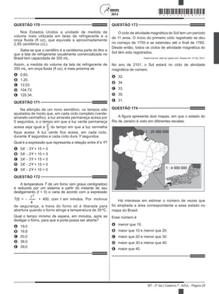 2013
MT - 2º dia | Caderno 7 - AZUL - Página 29
QUESTÃO 170	
Nos Estados Unidos a unidade de medida de
volume mais utilizada em latas de refrigerante é a
onça fluida (fl oz), que equivale a aproximadamente
2,95 centilitros (cL).
Sabe-se que o centilitro é a centésima parte do litro e
que a lata de refrigerante usualmente comercializada no
Brasil tem capacidade de 355 mL.
Assim, a medida do volume da lata de refrigerante de
355 mL, em onça fluida (fl oz), é mais próxima de
A	 0,83.
B	 1,20.
C	 12,03.
D	 104,73.
E	 120,34.
QUESTÃO 171	
Na aferição de um novo semáforo, os tempos são
ajustados de modo que, em cada ciclo completo (verde-
amarelo-vermelho), a luz amarela permaneça acesa por
5 segundos, e o tempo em que a luz verde permaneça
acesa seja igual a 2
3
do tempo em que a luz vermelha
fique acesa. A luz verde fica acesa, em cada ciclo,
durante X segundos e cada ciclo dura Y segundos.
Qual é a expressão que representa a relação entre X e Y?
A	 5X − 3Y + 15 = 0
B	 5X − 2Y + 10 = 0
C	 3X − 3Y + 15 = 0
D	 3X − 2Y + 15 = 0
E	 3X − 2Y + 10 = 0
QUESTÃO 172	
A temperatura T de um forno (em graus centígrados)
é reduzida por um sistema a partir do instante de seu
desligamento (t = 0) e varia de acordo com a expressão
T(t) = −
t 2
4
+ 400, com t em minutos. Por motivos
de segurança, a trava do forno só é liberada para
abertura quando o forno atinge a temperatura de 39 ºC.
Qual o tempo mínimo de espera, em minutos, após se
desligar o forno, para que a porta possa ser aberta?
A	 19,0
B	 19,8
C	 20,0
D	 38,0
E	 39,0
QUESTÃO 173	
O ciclo de atividade magnética do Sol tem um período
de 11 anos. O início do primeiro ciclo registrado se deu
no começo de 1755 e se estendeu até o final de 1765.
Desde então, todos os ciclos de atividade magnética do
Sol têm sido registrados.
Disponível em: http://g1.globo.com. Acesso em: 27 fev. 2013.
No ano de 2101, o Sol estará no ciclo de atividade
magnética de número
A	 32.
B	 34.
C	 33.
D	 35.
E	 31.
QUESTÃO 174	
A figura apresenta dois mapas, em que o estado do
Rio de Janeiro é visto em diferentes escalas.
Há interesse em estimar o número de vezes que
foi ampliada a área correspondente a esse estado no
mapa do Brasil.
Esse número é
A	 menor que 10.
B	 maior que 10 e menor que 20.
C	 maior que 20 e menor que 30.
D	 maior que 30 e menor que 40.
E	 maior que 40.
*AZUL25DOM29*
 