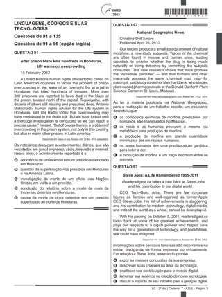 2013
LC - 2º dia | Caderno 7 - AZUL - Página 3
LINGUAGENS, CÓDIGOS E SUAS
TECNOLOGIAS
Questões de 91 a 135
Questões de 91 a 95 (opção inglês)
QUESTÃO 91	
After prison blaze kills hundreds in Honduras,
UN warns on overcrowding
15 February 2012
A United Nations human rights official today called on
Latin American countries to tackle the problem of prison
overcrowding in the wake of an overnight fire at a jail in
Honduras that killed hundreds of inmates. More than
300 prisoners are reported to have died in the blaze at
the prison, located north of the capital, Tegucigalpa, with
dozens of others still missing and presumed dead. Antonio
Maldonado, human rights adviser for the UN system in
Honduras, told UN Radio today that overcrowding may
have contributed to the death toll. “But we have to wait until
a thorough investigation is conducted so we can reach a
precise cause,” he said. “But of course there is a problem of
overcrowding in the prison system, not only in this country,
but also in many other prisons in Latin America.”
Disponível em: www.un.org. Acesso em: 22 fev. 2012 (adaptado).
Os noticiários destacam acontecimentos diários, que são
veiculados em jornal impresso, rádio, televisão e internet.
Nesse texto, o acontecimento reportado é a
A	 ocorrência de um incêndio em um presídio superlotado
em Honduras.
B	 questão da superlotação nos presídios em Honduras
e na América Latina.
C	 investigação da morte de um oficial das Nações
Unidas em visita a um presídio.
D	 conclusão do relatório sobre a morte de mais de
trezentos detentos em Honduras.
E	 causa da morte de doze detentos em um presídio
superlotado ao norte de Honduras.
QUESTÃO 92	
National Geographic News
Christine Dell’Amore
Published April 26, 2010
Our bodies produce a small steady amount of natural
morphine, a new study suggests. Traces of the chemical
are often found in mouse and human urine, leading
scientists to wonder whether the drug is being made
naturally or being delivered by something the subjects
consumed. The new research shows that mice produce
the “incredible painkiller” — and that humans and other
mammals possess the same chemical road map for
making it, said study co-author Meinhart Zenk, who studies
plant-based pharmaceuticals at the Donald Danforth Plant
Science Center in St. Louis, Missouri.
Disponível em: www.nationalgeographic.com. Acesso em: 27 jul. 2010.
Ao ler a matéria publicada na National Geographic,
para a realização de um trabalho escolar, um estudante
descobriu que
A	 os compostos químicos da morfina, produzidos por
humanos, são manipulados no Missouri.
B	 os ratos e os humanos possuem a mesma via
metabólica para produção de morfina.
C	 a produção de morfina em grande quantidade
minimiza a dor em ratos e humanos.
D	 os seres humanos têm uma predisposição genética
para inibir a dor.
E	 a produção de morfina é um traço incomum entre os
animais.
QUESTÃO 93	
Steve Jobs: A Life Remembered 1955-2011
Readersdigest.ca takes a look back at Steve Jobs,
and his contribution to our digital world.
CEO. Tech-Guru. Artist. There are few corporate
figures as famous and well-regarded as former-Apple
CEO Steve Jobs. His list of achievements is staggering,
and his contribution to modern technology, digital media,
and indeed the world as a whole, cannot be downplayed.
With his passing on October 5, 2011, readersdigest.ca
looks back at some of his greatest achievements, and
pays our respects to a digital pioneer who helped pave
the way for a generation of technology, and possibilities,
few could have imagined.
Disponível em: www.readersdigest.ca. Acesso em: 25 fev. 2012.
Informações sobre pessoas famosas são recorrentes na
mídia, divulgadas de forma impressa ou virtualmente.
Em relação a Steve Jobs, esse texto propõe
A	 expor as maiores conquistas da sua empresa.
B	 descrever suas criações na área da tecnologia.
C	 enaltecer sua contribuição para o mundo digital.
D	 lamentar sua ausência na criação de novas tecnologias.
E	 discutir o impacto de seu trabalho para a geração digital.
*AZUL25DOM3*
 