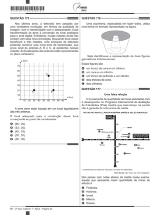 2013
MT - 2º dia | Caderno 7 - AZUL - Página 30
QUESTÃO 175	
Nos últimos anos, a televisão tem passado por
uma verdadeira revolução, em termos de qualidade de
imagem, som e interatividade com o telespectador. Essa
transformação se deve à conversão do sinal analógico
para o sinal digital. Entretanto, muitas cidades ainda não
contam com essa nova tecnologia. Buscando levar esses
benefícios a três cidades, uma emissora de televisão
pretende construir uma nova torre de transmissão, que
envie sinal às antenas A, B e C, já existentes nessas
cidades.As localizações das antenas estão representadas
no plano cartesiano:
10 20 30 40 50 60 70 80 90
10
20
30
40
50
60
70
y (km)
x (km)
C
A B
A torre deve estar situada em um local equidistante
das três antenas.
O local adequado para a construção dessa torre
corresponde ao ponto de coordenadas
A	 (65 ; 35).
B	 (53 ; 30).
C	 (45 ; 35).
D	 (50 ; 20).
E	 (50 ; 30).
QUESTÃO 176	
Uma cozinheira, especialista em fazer bolos, utiliza
uma forma no formato representado na figura:
Nela identifica-se a representação de duas figuras
geométricas tridimensionais.
Essas figuras são
A	 um tronco de cone e um cilindro.
B	 um cone e um cilindro.
C	 um tronco de pirâmide e um cilindro.
D	 dois troncos de cone.
E	 dois cilindros.
QUESTÃO 177	
Uma falsa relação
O cruzamento da quantidade de horas estudadas com
o desempenho no Programa Internacional de Avaliação
de Estudantes (Pisa) mostra que mais tempo na escola
não é garantia de nota acima da média.
 
NOTAS NO PISA E CARGA HORÁRIA (PAÍSES SELECIONADOS)*
* Considerando as médias de cada país no exame de matemática.
NOTAS
NO PISA
Finlândia
Coreia do Sul
Japão
Rússia Portugal Itália
Israel
México
600
550
4.500 5.000 5.500 6.000 6.500 7.000 7.500 8.000 8.500 9.000
450
400
350
Holanda
Austrália
Média
HORAS DE ESTUDO
(dos 7 aos 14 anos)
Nova Escola, São Paulo, dez. 2010 (adaptado).
Dos países com notas abaixo da média nesse exame,
aquele que apresenta maior quantidade de horas de
estudo é
A	 Finlândia.
B	 Holanda.
C	 Israel.
D	 México.
E	 Rússia.
*AZUL25DOM30*
 