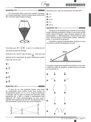 2013
MT - 2º dia | Caderno 7 - AZUL - Página 31
QUESTÃO 178	
Um restaurante utiliza, para servir bebidas, bandejas
com bases quadradas. Todos os copos desse restaurante
têm o formato representado na figura:
A C
B D
Considere que AC =
7
BD
5 e que l é a medida de um
dos lados da base da bandeja.
Qual deve ser o menor valor da razão l
BD
para que uma
bandeja tenha capacidade de portar exatamente quatro
copos de uma só vez?
A 2
B
14
5
C 4
D
24
5
E
28
5
QUESTÃO 179	
O dono de um sítio pretende colocar uma haste
de sustentação para melhor firmar dois postes de
comprimentos iguais a 6 m e 4 m. A figura representa
a situação real na qual os postes são descritos pelos
segmentos AC e BD e a haste é representada pelo
segmento EF, todos perpendiculares ao solo, que é
indicado pelo segmento de reta AB. Os segmentos AD e
BC representam cabos de aço que serão instalados.
C
4
E
A F
D
6
B
Qual deve ser o valor do comprimento da haste EF?
A 1 m
B 2 m
C 2,4 m
D 3 m
E 2 6 m
QUESTÃO 180	
Gangorra é um brinquedo que consiste de uma tábua
longa e estreita equilibrada e fixada no seu ponto central
(pivô). Nesse brinquedo, duas pessoas sentam-se nas
extremidades e, alternadamente, impulsionam-se para
cima, fazendo descer a extremidade oposta, realizando,
assim, o movimento da gangorra.
Considere a gangorra representada na figura, em que
os pontos A e B são equidistantes do pivô:
Pivô
A
B
A projeção ortogonal da trajetória dos pontos A e B, sobre
o plano do chão da gangorra, quando esta se encontra
em movimento, é:
A A B
B A B
C
A B
D
A B
E
A B
*AZUL25DOM31*
 