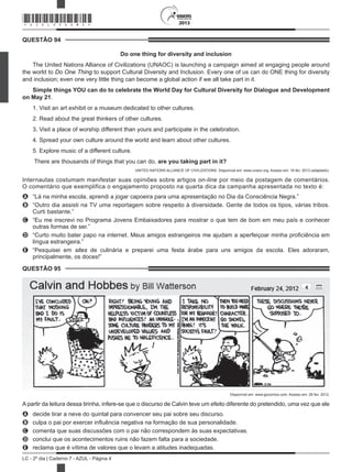 2013
LC - 2º dia | Caderno 7 - AZUL - Página 4
QUESTÃO 94	
Do one thing for diversity and inclusion
The United Nations Alliance of Civilizations (UNAOC) is launching a campaign aimed at engaging people around
the world to Do One Thing to support Cultural Diversity and Inclusion. Every one of us can do ONE thing for diversity
and inclusion; even one very little thing can become a global action if we all take part in it.
Simple things YOU can do to celebrate the World Day for Cultural Diversity for Dialogue and Development
on May 21.
1. Visit an art exhibit or a museum dedicated to other cultures.
2. Read about the great thinkers of other cultures.
3. Visit a place of worship different than yours and participate in the celebration.
4. Spread your own culture around the world and learn about other cultures.
5. Explore music of a different culture.
 There are thousands of things that you can do, are you taking part in it?
UNITED NATIONS ALLIANCE OF CIVILIZATIONS. Disponível em: www.unaoc.org. Acesso em: 16 fev. 2013 (adaptado).
Internautas costumam manifestar suas opiniões sobre artigos on-line por meio da postagem de comentários.
O comentário que exemplifica o engajamento proposto na quarta dica da campanha apresentada no texto é:
A	 “Lá na minha escola, aprendi a jogar capoeira para uma apresentação no Dia da Consciência Negra.”
B	 “Outro dia assisti na TV uma reportagem sobre respeito à diversidade. Gente de todos os tipos, várias tribos.
Curti bastante.”
C	 “Eu me inscrevi no Programa Jovens Embaixadores para mostrar o que tem de bom em meu país e conhecer
outras formas de ser.”
D	 “Curto muito bater papo na internet. Meus amigos estrangeiros me ajudam a aperfeiçoar minha proficiência em
língua estrangeira.”
E	 “Pesquisei em sites de culinária e preparei uma festa árabe para uns amigos da escola. Eles adoraram,
principalmente, os doces!”
QUESTÃO 95	
Disponível em: www.gocomics.com. Acesso em: 26 fev. 2012.
A partir da leitura dessa tirinha, infere-se que o discurso de Calvin teve um efeito diferente do pretendido, uma vez que ele
A	 decide tirar a neve do quintal para convencer seu pai sobre seu discurso.
B	 culpa o pai por exercer influência negativa na formação de sua personalidade.
C	 comenta que suas discussões com o pai não correspondem às suas expectativas.
D	 conclui que os acontecimentos ruins não fazem falta para a sociedade.
E	 reclama que é vítima de valores que o levam a atitudes inadequadas.
*AZUL25DOM4*
 