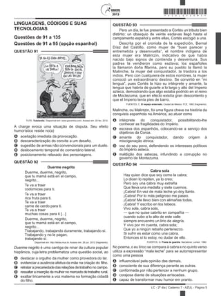 2013
LC - 2º dia | Caderno 7 - AZUL - Página 5
LINGUAGENS, CÓDIGOS E SUAS
TECNOLOGIAS
Questões de 91 a 135
Questões de 91 a 95 (opção espanhol)
QUESTÃO 91	
TUTE. Tutelandia. Disponível em: www.gocomics.com. Acesso em: 20 fev. 2012.
A charge evoca uma situação de disputa. Seu efeito
humorístico reside no(a)
A	 aceitação imediata da provocação.
B	 descaracterização do convite a um desafio.
C	 sugestão de armas não convencionais para um duelo.
D	 deslocamento temporal do comentário lateral.
E	 posicionamento relaxado dos personagens.
QUESTÃO 92	
Duerme negrito
Duerme, duerme, negrito, 
que tu mamá está en el campo, 
negrito...
Te va a traer 
codornices para ti. 
Te va a traer 
rica fruta para ti. 
Te va a traer 
carne de cerdo para ti. 
Te va a traer 
muchas cosas para ti [...]
Duerme, duerme, negrito, 
que tu mamá está en el campo, 
negrito... 
Trabajando, trabajando duramente, trabajando sí. 
Trabajando y no le pagan, 
trabajando sí. 
Disponível em: http://letras.mus.br. Acesso em: 26 jun. 2012 (fragmento).
Duerme negrito é uma cantiga de ninar da cultura popular
hispânica, cuja letra problematiza uma questão social, ao
A	 destacar o orgulho da mulher como provedora do lar.
B	 evidenciar a ausência afetiva da mãe na criação do filho.
C	 retrataraprecariedadedasrelaçõesdetrabalhonocampo.
D	 ressaltar a inserção da mulher no mercado de trabalho rural.
E	 exaltar liricamente a voz materna na formação cidadã
do filho.
QUESTÃO 93	
Pero un día, le fue presentado a Cortés un tributo bien
distinto: un obsequio de veinte esclavas llegó hasta el
campamento español y entre ellas, Cortés escogió a una.
Descrita por el cronista de la expedición, Bernal
Díaz del Castillo, como mujer de “buen parecer y
entremetida y desenvuelta”, el nombre indígena de
esta mujer era Malintzin, indicativo de que había
nacido bajo signos de contienda y desventura. Sus
padres la vendieron como esclava; los españoles
la llamaron doña Marina, pero su pueblo la llamó la
Malinche, la mujer del conquistador, la traidora a los
indios. Pero con cualquiera de estos nombres, la mujer
conoció un extraordinario destino. Se convirtió en “mi
lengua”, pues Cortés la hizo su intérprete y amante, la
lengua que habría de guiarle a lo largo y alto del Imperio
azteca, demostrando que algo estaba podrido en el reino
de Moctezuma, que en efecto existía gran descontento y
que el Imperio tenía pies de barro.
FUENTES, C. El espejo enterrado. Ciudad de México: FCE, 1992 (fragmento).
Malinche, ou Malintzin, foi uma figura chave na história da
conquista espanhola na América, ao atuar como
A	 intérprete do conquistador, possibilitando-lhe
conhecer as fragilidades do Império.
B	 escrava dos espanhóis, colocando-se a serviço dos
objetivos da Coroa.
C	 amante do conquistador, dando origem à
miscigenação étnica.
D	 voz do seu povo, defendendo os interesses políticos
do Império asteca.
E	 maldição dos astecas, infundindo a corrupção no
governo de Montezuma.
QUESTÃO 94	
Cabra sola
Hay quien dice que soy como la cabra;
Lo dicen lo repiten, ya lo creo;
Pero soy una cabra muy extraña
Que lleva una medalla y siete cuernos.
¡Cabra! En vez de mala leche yo doy llanto.
¡Cabra! Por lo más peligroso me paseo.
¡Cabra! Me llevo bien con alimañas todas,
¡Cabra! Y escribo en los tebeos.
Vivo sola, cabra sola,
— que no quise cabrito en compañía —
cuando subo a lo alto de este valle
siempre encuentro un lirio de alegría.
Y vivo por mi cuenta, cabra sola;
Que yo a ningún rebaño pertenezco.
Si sufrir es estar como una cabra,
Entonces sí lo estoy, no dudar de ello.
FUERTES, G. Poeta de guardia. Barcelona: Lumen, 1990.
No poema, o eu lírico se compara à cabra e no quinto verso
utiliza a expressão “mala leche” para se autorrepresentar
como uma pessoa
A	 influenciável pela opinião das demais.
B	 consciente de sua diferença perante as outras.
C	 conformada por não pertencer a nenhum grupo.
D	 corajosa diante de situações arriscadas.
E	 capaz de transformar mau humor em pranto.
*AZUL25DOM5*
 