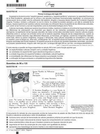 2013
LC - 2º dia | Caderno 7 - AZUL - Página 6
QUESTÃO 95
Pensar la lengua del siglo XXI
Aceptada la dicotomía entre “español general” académico y “español periférico” americano, la capacidad financiera
de la Real Academia, apoyada por la corona y las grandes empresas transnacionales españolas, no promueve la
conservación de la unidad, sino la unificación del español, dirigida e impuesta desde España (la Fundación Español
Urgente: Fundeu). Unidad y unificación no son lo mismo: la unidad ha existido siempre y con ella la variedad de la
lengua, riqueza suprema de nuestras culturas nacionales; la unificación lleva a la pérdida de las diferencias culturales,
que nutren al ser humano y son tan importantes como la diversidad biológica de la Tierra.
Culturas nacionales: desde que nacieron los primeros criollos, mestizos y mulatos en el continente hispanoamericano,
las diferencias de colonización, las improntas que dejaron en las nacientes sociedades americanas los pueblo
aborígenes, la explotación de las riquezas naturales, las redes comerciales coloniales fueron creando culturas propias,
diferentes entre sí, aunque con el fondo común de la tradición española. Después de las independencias, cuando se
instituyeron nuestras naciones, bajo diferentes influencias, ya francesas, ya inglesas; cuando los inmigrantes italianos,
sobre todo, dieron su pauta a Argentina, Uruguay o Venezuela, esas culturas nacionales se consolidaron y con ellas
su español, pues la lengua es, ante todo, constituyente. Así, el español actual de España no es sino una más de las
lenguas nacionales del mundo hispánico. El español actual es el conjunto de veintidós españoles nacionales, que tienen
sus propias características; ninguno vale más que otro. La lengua del siglo XXI es, por eso, una lengua pluricéntrica.
LARA, L. F. Disponível em: www.revistaenie.clarin.com. Acesso em: 25 fev. 2013.
O texto aborda a questão da língua espanhola no século XXI e tem como função apontar que
A as especificidades culturais rompem com a unidade hispânica.
B as variedades do espanhol têm igual relevância linguística e cultural.
C a unidade linguística do espanhol fortalece a identidade cultural hispânica.
D a consolidação das diferenças da língua prejudica sua projeção mundial.
E a unificação da língua enriquece a competência linguística dos falantes.
Questões de 96 a 135
QUESTÃO 96
Grupo Escolar de Palmeiras
3º anno 18-11-911
Descripção J B Pereira
A nossa bandeira
“Auri verde pendão de minha terra
Que a brisa do Brazil beija e balança
Estandarte que a luz do sol encerra
As promessas divinas da Esperança.”
A bandeira brazileira é a mais bonita de
todas; vou descrevel-a. O rectangulo verde
indica a cor de nossas mattas. O losango
amarello indica a cor das riquezas naturais
que o nosso caro Brazil encerra como o
ouro. No centro da bandeira vê-se uma esphera azul que indica a
terra, e as estrellas que se acham dentro da esphera representam
os estados. Na faixa dentro da esphera está escripto o lema
Ordem e Progresso, o qual representa a base da republica e a
organização do povo brazileiro. Salve! Bandeira Brazileira
GRUPO ESCOLAR DE PALMEIRAS. Redações
de Maria Anna de Biase e J. B. Pereira sobre a
Bandeira Nacional. Palmeiras (SP), 18 nov. 1911.
Acervo APESP. Coleção DAESP. C10279.
Disponível em: www.arquivoestado.sp.gov.br.
Acesso em: 15 maio 2013.
O documento foi retirado de uma exposição on-line de manuscritos do estado de São Paulo do início do século XX.
Quanto à relevância social para o leitor da atualidade, o texto
A funciona como veículo de transmissão de valores patrióticos próprios do período em que foi escrito.
B cumpre uma função instrucional de ensinar regras de comportamento em eventos cívicos.
C deixa subentendida a ideia de que o brasileiro preserva as riquezas naturais do país.
D argumenta em favor da construção de uma nação com igualdade de
E apresenta uma metodologia de ensino restrita a uma determinada época.
*AZUL25DOM6*
dire tos.i
 