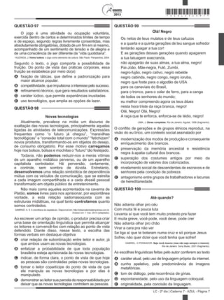 2013
LC - 2º dia | Caderno 7 - AZUL - Página 7
QUESTÃO 99	
Olá! Negro
Os netos de teus mulatos e de teus cafuzos
e a quarta e a quinta gerações de teu sangue sofredor
tentarão apagar a tua cor!
E as gerações dessas gerações quando apagarem
a tua tatuagem execranda,
não apagarão de suas almas, a tua alma, negro!
Pai-João, Mãe-negra, Fulô, Zumbi,
negro-fujão, negro cativo, negro rebelde
negro cabinda, negro congo, negro ioruba,
negro que foste para o algodão de USA
para os canaviais do Brasil,
para o tronco, para o colar de ferro, para a canga
de todos os senhores do mundo;
eu melhor compreendo agora os teus blues
nesta hora triste da raça branca, negro!
Olá, Negro! Olá, Negro!
A raça que te enforca, enforca-se de tédio, negro!
LIMA, J. Obras completas. Rio de Janeiro: Aguilar, 1958 (fragmento).
O conflito de gerações e de grupos étnicos reproduz, na
visão do eu lírico, um contexto social assinalado por
A	 modernização dos modos de produção e consequente
enriquecimento dos brancos.
B	 preservação da memória ancestral e resistência
negra à apatia cultural dos brancos.
C	 superação dos costumes antigos por meio da
incorporação de valores dos colonizados.
D	 nivelamento social de descendentes de escravos e de
senhores pela condição de pobreza.
E	 antagonismo entre grupos de trabalhadores e lacunas
de hereditariedade.
QUESTÃO 100	
Até quando?
Não adianta olhar pro céu
Com muita fé e pouca luta
Levanta aí que você tem muito protesto pra fazer
E muita greve, você pode, você deve, pode crer
Não adianta olhar pro chão
Virar a cara pra não ver
Se liga aí que te botaram numa cruz e só porque Jesus
Sofreu não quer dizer que você tenha que sofrer!
GABRIEL, O PENSADOR. Seja você mesmo (mas não seja sempre o mesmo).
Rio de Janeiro: Sony Music, 2001 (fragmento).
As escolhas linguísticas feitas pelo autor conferem ao texto
A	 caráter atual, pelo uso de linguagem própria da internet.
B	 cunho apelativo, pela predominância de imagens
metafóricas.
C	 tom de diálogo, pela recorrência de gírias.
D	 espontaneidade, pelo uso da linguagem coloquial.
E	 originalidade, pela concisão da linguagem.
QUESTÃO 97	
O jogo é uma atividade ou ocupação voluntária,
exercida dentro de certos e determinados limites de tempo
e de espaço, segundo regras livremente consentidas, mas
absolutamente obrigatórias, dotado de um fim em si mesmo,
acompanhado de um sentimento de tensão e de alegria e
de uma consciência de ser diferente da “vida quotidiana”.
HUIZINGA, J. Homo ludens: o jogo como elemento da cultura. São Paulo: Perspectiva, 2004.
Segundo o texto, o jogo comporta a possibilidade de
fruição. Do ponto de vista das práticas corporais, essa
fruição se estabelece por meio do(a)
A	 fixação de táticas, que define a padronização para
maior alcance popular.
B	 competitividade, que impulsiona o interesse pelo sucesso.
C	 refinamento técnico, que gera resultados satisfatórios.
D	 caráter lúdico, que permite experiências inusitadas.
E	 uso tecnológico, que amplia as opções de lazer.
QUESTÃO 98	
Novas tecnologias
Atualmente, prevalece na mídia um discurso de
exaltação das novas tecnologias, principalmente aquelas
ligadas às atividades de telecomunicações. Expressões
frequentes como “o futuro já chegou”, “maravilhas
tecnológicas” e “conexão total com o mundo” “fetichizam”
novos produtos, transformando-os em objetos do desejo,
de consumo obrigatório. Por esse motivo carregamos
hoje nos bolsos, bolsas e mochilas o “futuro” tão festejado.
Todavia, não podemos reduzir-nos a meras vítimas
de um aparelho midiático perverso, ou de um aparelho
capitalista controlador. Há perversão, certamente,
e controle, sem sombra de dúvida. Entretanto,
desenvolvemos uma relação simbiótica de dependência
mútua com os veículos de comunicação, que se estreita
a cada imagem compartilhada e a cada dossiê pessoal
transformado em objeto público de entretenimento.
Não mais como aqueles acorrentados na caverna de
Platão, somos livres para nos aprisionar, por espontânea
vontade, a esta relação sadomasoquista com as
estruturas midiáticas, na qual tanto controlamos quanto
somos controlados.
SAMPAIO, A. S. A microfísica do espetáculo. Disponível em: http://observatoriodaimprensa.com.br.
Acesso em: 1 mar. 2013 (adaptado).
Ao escrever um artigo de opinião, o produtor precisa criar
uma base de orientação linguística que permita alcançar
os leitores e convencê-los com relação ao ponto de vista
defendido. Diante disso, nesse texto, a escolha das
formas verbais em destaque objetiva
A	 criar relação de subordinação entre leitor e autor, já
que ambos usam as novas tecnologias.
B	 enfatizar a probabilidade de que toda população
brasileira esteja aprisionada às novas tecnologias.
C	 indicar, de forma clara, o ponto de vista de que hoje
as pessoas são controladas pelas novas tecnologias.
D	 tornar o leitor copartícipe do ponto de vista de que
ele manipula as novas tecnologias e por elas é
manipulado.
E	 demonstrar ao leitor sua parcela de responsabilidade por
deixar que as novas tecnologias controlem as pessoas.
*AZUL25DOM7*
 