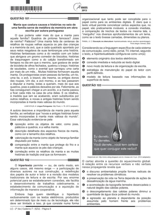 2013
LC - 2º dia | Caderno 7 - AZUL - Página 8
QUESTÃO 101	
Manta que costura causos e histórias no seio de
uma família serve de metáfora da memória em obra
escrita por autora portuguesa
O que poderia valer mais do que a manta para
aquela família? Quadros de pintores famosos? Joias
de rainha? Palácios? Uma manta feita de centenas de
retalhos de roupas velhas aquecia os pés das crianças
e a memória da avó, que a cada quadrado apontado por
seus netos resgatava de suas lembranças uma história.
Histórias fantasiosas como a do vestido com um bolso
que abrigava um gnomo comedor de biscoitos; histórias
de traquinagem como a do calção transformado em
farrapos no dia em que o menino, que gostava de andar
de bicicleta de olhos fechados, quebrou o braço; histórias
de saudades, como o avental que carregou uma carta
por mais de um mês... Muitas histórias formavam aquela
manta. Os protagonistas eram pessoas da família, um tio,
uma tia, o avô, a bisavó, ela mesma, os antigos donos
das roupas. Um dia, a avó morreu, e as tias passaram
a disputar a manta, todas a queriam, mais do que aos
quadros, joias e palácios deixados por ela. Felizmente, as
tias conseguiram chegar a um acordo, e a manta passou
a ficar cada mês na casa de uma delas. E os retalhos,
à medida que iam se acabando, eram substituídos por
outros retalhos, e novas e antigas histórias foram sendo
incorporadas à manta mais valiosa do mundo.
LASEVICIUS, A. Língua Portuguesa, São Paulo, n. 76, 2012 (adaptado).
A autora descreve a importância da manta para aquela
família, ao verbalizar que “novas e antigas histórias foram
sendo incorporadas à manta mais valiosa do mundo”.
Essa valorização evidencia-se pela
A	 oposição entre os objetos de valor, como joias,
palácios e quadros, e a velha manta.
B	 descrição detalhada dos aspectos físicos da manta,
como cor e tamanho dos retalhos.
C	 valorização da manta como objeto de herança familiar
disputado por todos.
D	 comparação entre a manta que protege do frio e a
manta que aquecia os pés das crianças.
E	 correlação entre os retalhos da manta e as muitas
histórias de tradição oral que os formavam.
QUESTÃO 102	
O hipertexto permite — ou, de certo modo, em
alguns casos, até mesmo exige — a participação de
diversos autores na sua construção, a redefinição
dos papéis de autor e leitor e a revisão dos modelos
tradicionais de leitura e de escrita. Por seu enorme
potencial para se estabelecerem conexões, ele facilita
o desenvolvimento de trabalhos coletivamente, o
estabelecimento da comunicação e a aquisição de
informação de maneira cooperativa.
Embora haja quem identifique o hipertexto
exclusivamente com os textos eletrônicos, produzidos
em determinado tipo de meio ou de tecnologia, ele não
deve ser limitado a isso, já que consiste numa forma
organizacional que tanto pode ser concebida para o
papel como para os ambientes digitais. É claro que o
texto virtual permite concretizar certos aspectos que, no
papel, são praticamente inviáveis: a conexão imediata,
a comparação de trechos de textos na mesma tela, o
“mergulho” nos diversos aprofundamentos de um tema,
como se o texto tivesse camadas, dimensões ou planos.
RAMAL, A. C. Educação na cibercultura: hipertextualidade, leitura, escrita e aprendizagem.
Porto Alegre: Artmed, 2002.
Considerando-se a linguagem específica de cada sistema
de comunicação, como rádio, jornal, TV, internet, segundo
o texto, a hipertextualidade configura-se como um(a)
A	 elemento originário dos textos eletrônicos.
B	 conexão imediata e reduzida ao texto digital.
C	 novo modo de leitura e de organização da escrita.
D	 estratégia de manutenção do papel do leitor com
perfil definido.
E	 modelo de leitura baseado nas informações da
superfície do texto.
QUESTÃO 103	
Disponível em: http://orion-oblog.blogspot.com.br. Acesso em: 6 jun. 2012 (adaptado).
O cartaz aborda a questão do aquecimento global.
A relação entre os recursos verbais e não verbais
nessa propaganda revela que
A	 o discurso ambientalista propõe formas radicais de
resolver os problemas climáticos.
B	 a preservação da vida na Terra depende de ações de
dessalinização da água marinha.
C	 a acomodação da topografia terrestre desencadeia o
natural degelo das calotas polares.
D	 o descongelamento das calotas polares diminui a
quantidade de água doce potável do mundo.
E	 a agressão ao planeta é dependente da posição
assumida pelo homem frente aos problemas
ambientais.
*AZUL25DOM8*
 