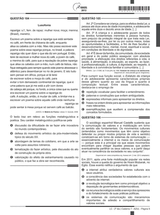 2013
LC - 2º dia | Caderno 7 - AZUL - Página 9
QUESTÃO 104	
Lusofonia
rapariga: s.f., fem. de rapaz: mulher nova; moça; menina;
(Brasil), meretriz.
Escrevo um poema sobre a rapariga que está sentada
no café, em frente da chávena de café, enquanto
alisa os cabelos com a mão. Mas não posso escrever este
poema sobre essa rapariga porque, no brasil, a palavra
rapariga não quer dizer o que ela diz em portugal. Então,
terei de escrever a mulher nova do café, a jovem do café,
a menina do café, para que a reputação da pobre rapariga
que alisa os cabelos com a mão, num café de lisboa, não
fique estragada para sempre quando este poema atravessar o
atlântico para desembarcar no rio de janeiro. E isto tudo
sem pensar em áfrica, porque aí lá terei
de escrever sobre a moça do café, para
evitar o tom demasiado continental da rapariga, que é
uma palavra que já me está a pôr com dores
de cabeça até porque, no fundo, a única coisa que eu queria
era escrever um poema sobre a rapariga do
café. A solução, então, é mudar de café, e limitar-me a
escrever um poema sobre aquele café onde nenhuma
rapariga se
pode sentar à mesa porque só servem café ao balcão.
JÚDICE, N. Matéria do Poema. Lisboa: D. Quixote, 2008.
O texto traz em relevo as funções metalinguística e
poética. Seu caráter metalinguístico justifica-se pela
A	 discussão da dificuldade de se fazer arte inovadora
no mundo contemporâneo.
B	 defesa do movimento artístico da pós-modernidade,
típico do século XX.
C	 abordagem de temas do cotidiano, em que a arte se
volta para assuntos rotineiros.
D	 tematização do fazer artístico, pela discussão do ato
de construção da própria obra.
E	 valorização do efeito de estranhamento causado no
público, o que faz a obra ser reconhecida.
QUESTÃO 105	
Art. 2º Considera-se criança, para os efeitos desta Lei, a
pessoa até doze anos de idade incompletos, e adolescente
aquela entre doze e dezoito anos de idade. [...]
Art. 3º A criança e o adolescente gozam de todos
os direitos fundamentais inerentes à pessoa humana,
sem prejuízo da proteção integral de que trata esta Lei,
assegurando-se-lhes, por lei ou por outros meios, todas
as oportunidades e facilidades, a fim de lhes facultar o
desenvolvimento físico, mental, moral, espiritual e social,
em condições de liberdade e de dignidade.
Art.4ºÉdeverdafamília,dacomunidade,dasociedade
em geral e do poder público assegurar, com absoluta
prioridade, a efetivação dos direitos referentes à vida, à
saúde, à alimentação, à educação, ao esporte, ao lazer,
à profissionalização, à cultura, à dignidade, ao respeito, à
liberdade e à convivência familiar e comunitária. [...]
BRASIL. Lei n. 8 069, de 13 de julho de 1990. Estatuto da criança e do adolescente.
Disponível em: www.planalto.gov.br (fragmento).
Para cumprir sua função social, o Estatuto da criança
e do adolescente apresenta características próprias
desse gênero quanto ao uso da língua e quanto à
composição textual. Entre essas características,
destaca-se o emprego de
A	 repetição vocabular para facilitar o entendimento.
B	 palavras e construções que evitem ambiguidade.
C	 expressões informais para apresentar os direitos.
D	 frases na ordem direta para apresentar as informações
mais relevantes.
E	 exemplificações que auxiliem a compreensão dos
conceitos formulados.
QUESTÃO 106	
O sociólogo espanhol Manuel Castells sustenta que
“a comunicação de valores e a mobilização em torno
do sentido são fundamentais. Os movimentos culturais
(entendidos como movimentos que têm como objetivo
defender ou propor modos próprios de vida e sentido)
constroem-se em torno de sistemas de comunicação —
essencialmente a internet e os meios de comunicação
— porque esta é a principal via que esses movimentos
encontram para chegar àquelas pessoas que podem
eventualmente partilhar os seus valores, e a partir daqui
atuar na consciência da sociedade no seu conjunto”.
Disponível em: www.compolitica.org. Acesso em: 2 mar. 2012 (adaptado).
Em 2011, após uma forte mobilização popular via redes
sociais, houve a queda do governo de Hosni Mubarak, no
Egito. Esse evento ratifica o argumento de que
A	 a internet atribui verdadeiros valores culturais aos
seus usuários.
B	 a consciência das sociedades foi estabelecida com o
advento da internet.
C	 a revolução tecnológica tem como principal objetivo a
deposição de governantes antidemocráticos.
D	 osrecursostecnológicosestãoaserviçodosopressores
e do fortalecimento de suas práticas políticas.
E	 os sistemas de comunicação são mecanismos
importantes de adesão e compartilhamento de
valores sociais.
*AZUL25DOM9*
 