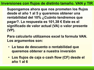 Inversiones con flujos de distinto tamaño. VAN y TIR 
Supongamos ahora que nos prometen los flujos 
desde el año 1 al 5 y queremos obtener una 
rentabilidad del 10% ¿Cuánto tendremos que 
pagar?. La respuesta es 101,38 € Este es el 
significado de valor actual (VA) o valor presente 
(VP). 
Para calcularlo utilizamos excel la formula VAN. 
Los argumentos son: 
• La tasa de descuento o rentabilidad que 
queremos obtener a nuestra inversión 
• Los flujos de caja o cash flow (CF) desde el 
año 1 al 6 
 