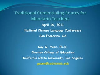 Traditional Credentialing Routes for Mandarin Teachers April 16, 2011  National Chinese Language Conference San Francisco, CA Gay Q. Yuen, Ph.D. Charter College of Education California State University, Los Angeles gyuen@calstatela.edu 