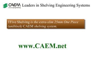 Leaders in Shelving Engineering Systems  TFive Shelving  is the extra-slim 25mm One Piece (uniblock)  CAEM  shelving system.  www.CAEM.net 