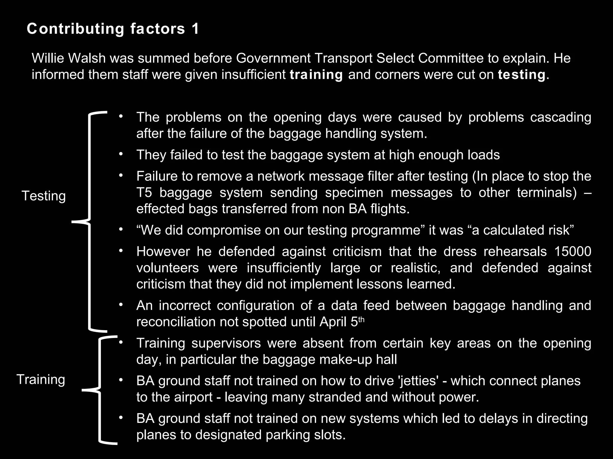 The problems on the opening days were caused by problems cascading after the failure of the baggage handling system. They failed to test the baggage system at high enough loads Failure to remove a network message filter after testing (In place to stop the T5 baggage system sending specimen messages to other terminals) – effected bags transferred from non BA flights. “ We did compromise on our testing programme” it was “a calculated risk” However he defended against criticism that the dress rehearsals 15000 volunteers were insufficiently large or realistic, and defended against criticism that they did not implement lessons learned.  An incorrect configuration of a data feed between baggage handling and reconciliation not spotted until April 5 th   Training supervisors were absent from certain key areas on the opening day, in particular the baggage make-up hall BA ground staff not trained on how to drive 'jetties' - which connect planes to the airport - leaving many stranded and without power. BA ground staff not trained on new systems which led to delays in directing planes to designated parking slots. Contributing factors 1 Testing Training Willie Walsh was summed before Government Transport Select Committee to explain. He informed them staff were given insufficient  training  and corners were cut on  testing . 