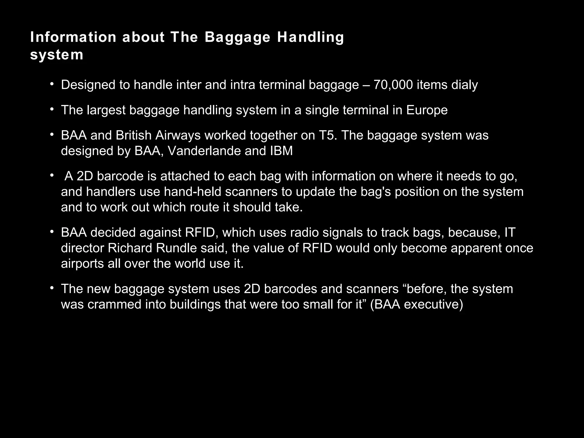 Information about The Baggage Handling system Designed to handle inter and intra terminal baggage – 70,000 items dialy The largest baggage handling system in a single terminal in Europe BAA and British Airways worked together on T5. The baggage system was designed by BAA, Vanderlande and IBM A 2D barcode is attached to each bag with information on where it needs to go, and handlers use hand-held scanners to update the bag's position on the system and to work out which route it should take.  BAA decided against RFID, which uses radio signals to track bags, because, IT director Richard Rundle said, the value of RFID would only become apparent once airports all over the world use it. The new baggage system uses 2D barcodes and scanners “before, the system was crammed into buildings that were too small for it” (BAA executive) 