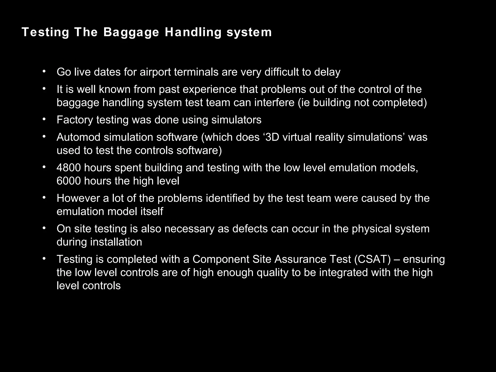 Testing The Baggage Handling system Go live dates for airport terminals are very difficult to delay It is well known from past experience that problems out of the control of the baggage handling system test team can interfere (ie building not completed)  Factory testing was done using simulators Automod simulation software (which does ‘3D virtual reality simulations’ was used to test the controls software) 4800 hours spent building and testing with the low level emulation models, 6000 hours the high level However a lot of the problems identified by the test team were caused by the emulation model itself On site testing is also necessary as defects can occur in the physical system during installation Testing is completed with a Component Site Assurance Test (CSAT) – ensuring the low level controls are of high enough quality to be integrated with the high level controls 