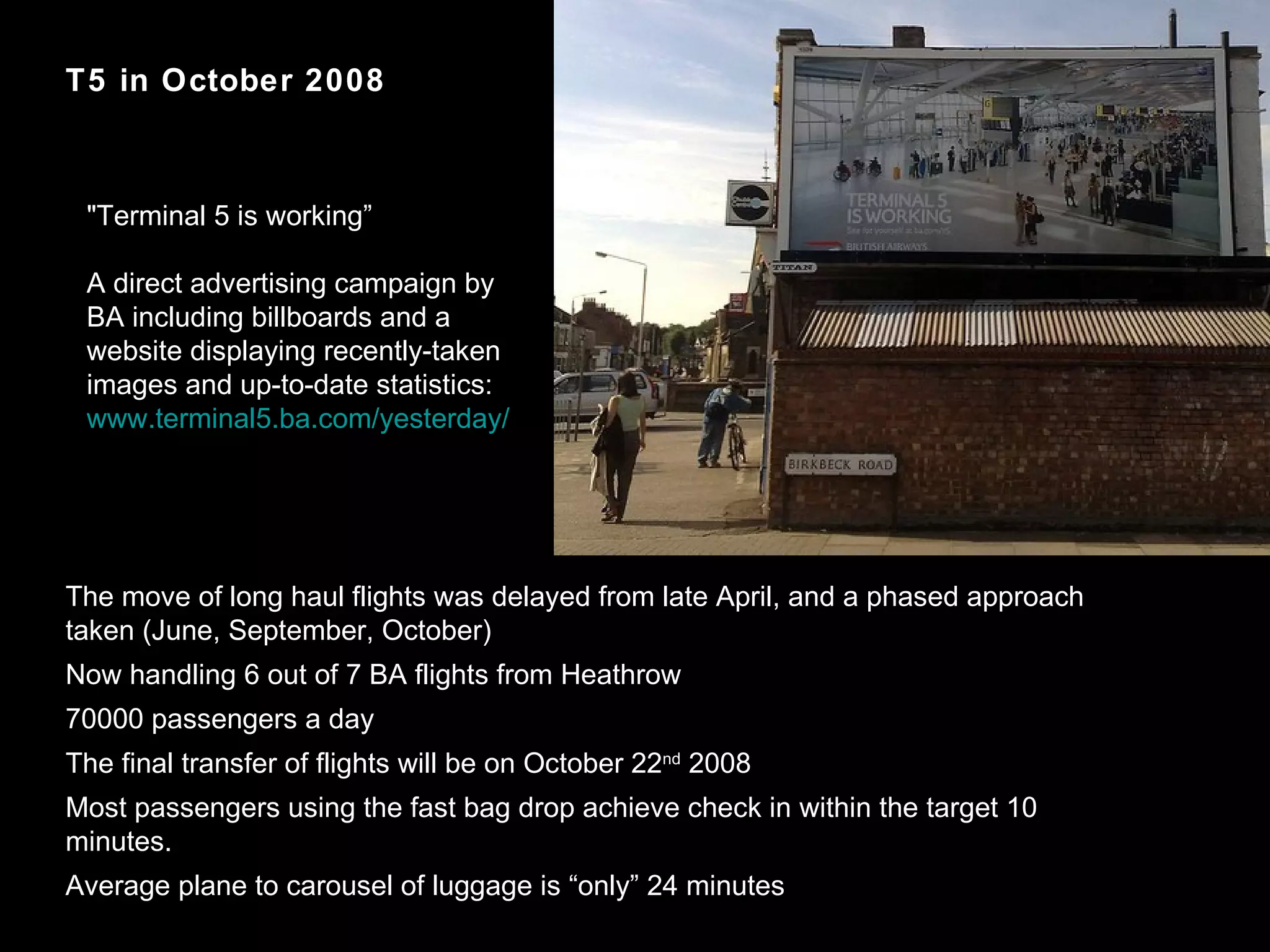 T5 in October 2008 The move of long haul flights was delayed from late April, and a phased approach taken (June, September, October)  Now handling 6 out of 7 BA flights from Heathrow 70000 passengers a day The final transfer of flights will be on October 22 nd  2008 Most passengers using the fast bag drop achieve check in within the target 10 minutes.  Average plane to carousel of luggage is “only” 24 minutes "Terminal 5 is working” A direct advertising campaign by  BA including billboards and a website displaying recently-taken images and up-to-date statistics: www.terminal5.ba.com/yesterday/ 