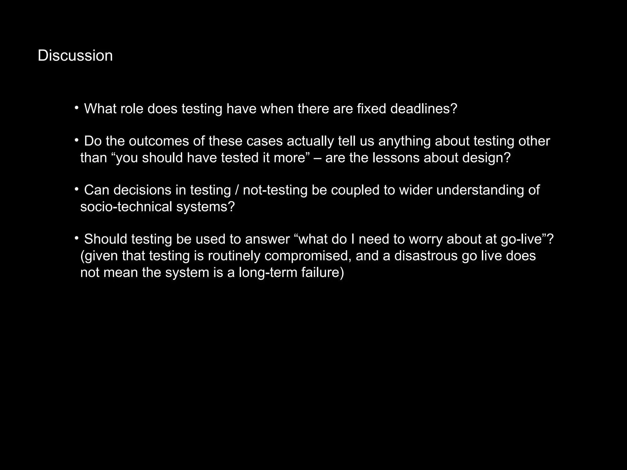 Discussion What role does testing have when there are fixed deadlines? Do the outcomes of these cases actually tell us anything about testing other than “you should have tested it more” – are the lessons about design? Can decisions in testing / not-testing be coupled to wider understanding of socio-technical systems?  Should testing be used to answer “what do I need to worry about at go-live”? (given that testing is routinely compromised, and a disastrous go live does not mean the system is a long-term failure) 