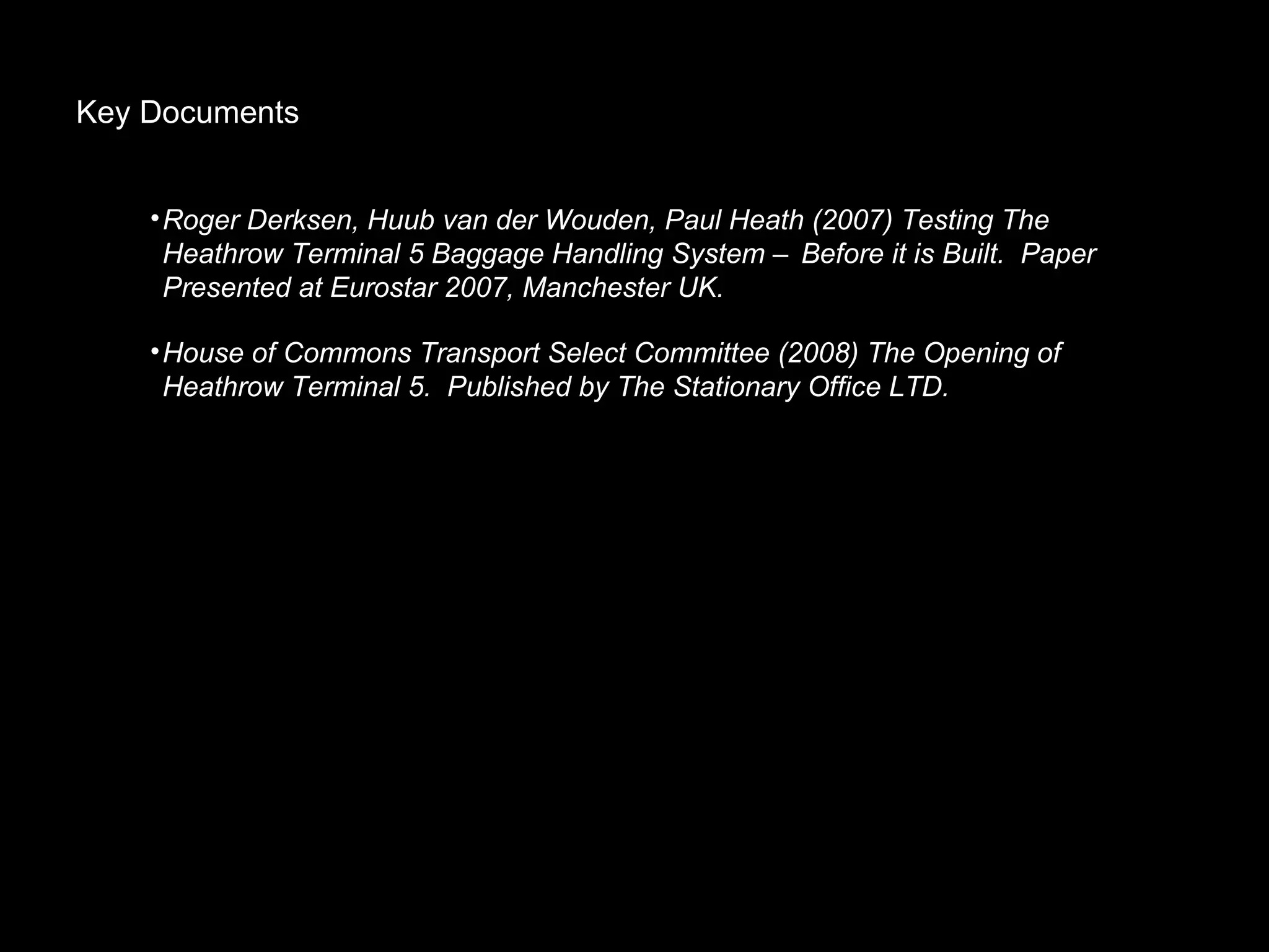 Key Documents Roger Derksen, Huub van der Wouden, Paul Heath (2007) Testing The Heathrow Terminal 5 Baggage Handling System – Before it is Built.  Paper Presented at Eurostar 2007, Manchester UK. House of Commons Transport Select Committee (2008) The Opening of  Heathrow Terminal 5.  Published by The Stationary Office LTD. 
