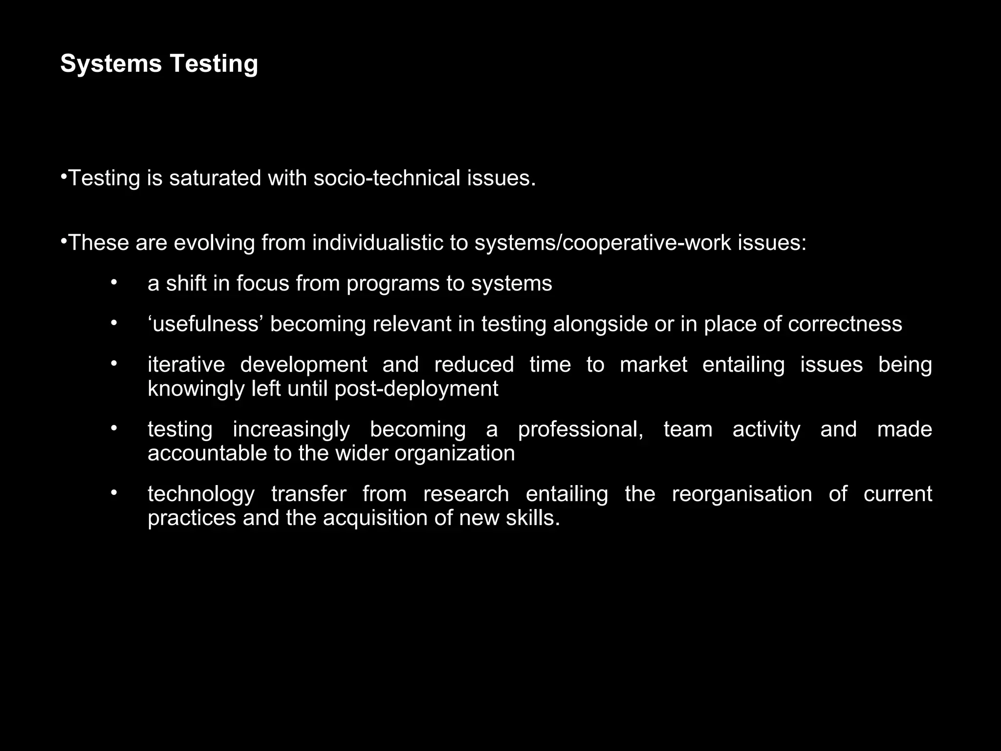 Systems Testing Testing is saturated with socio-technical issues. These are evolving from individualistic to systems/cooperative-work issues: a shift in focus from programs to systems ‘ usefulness’ becoming relevant in testing alongside or in place of correctness iterative development and reduced time to market entailing issues being knowingly left until post-deployment testing increasingly becoming a professional, team activity and made accountable to the wider organization technology transfer from research entailing the reorganisation of current practices and the acquisition of new skills.  