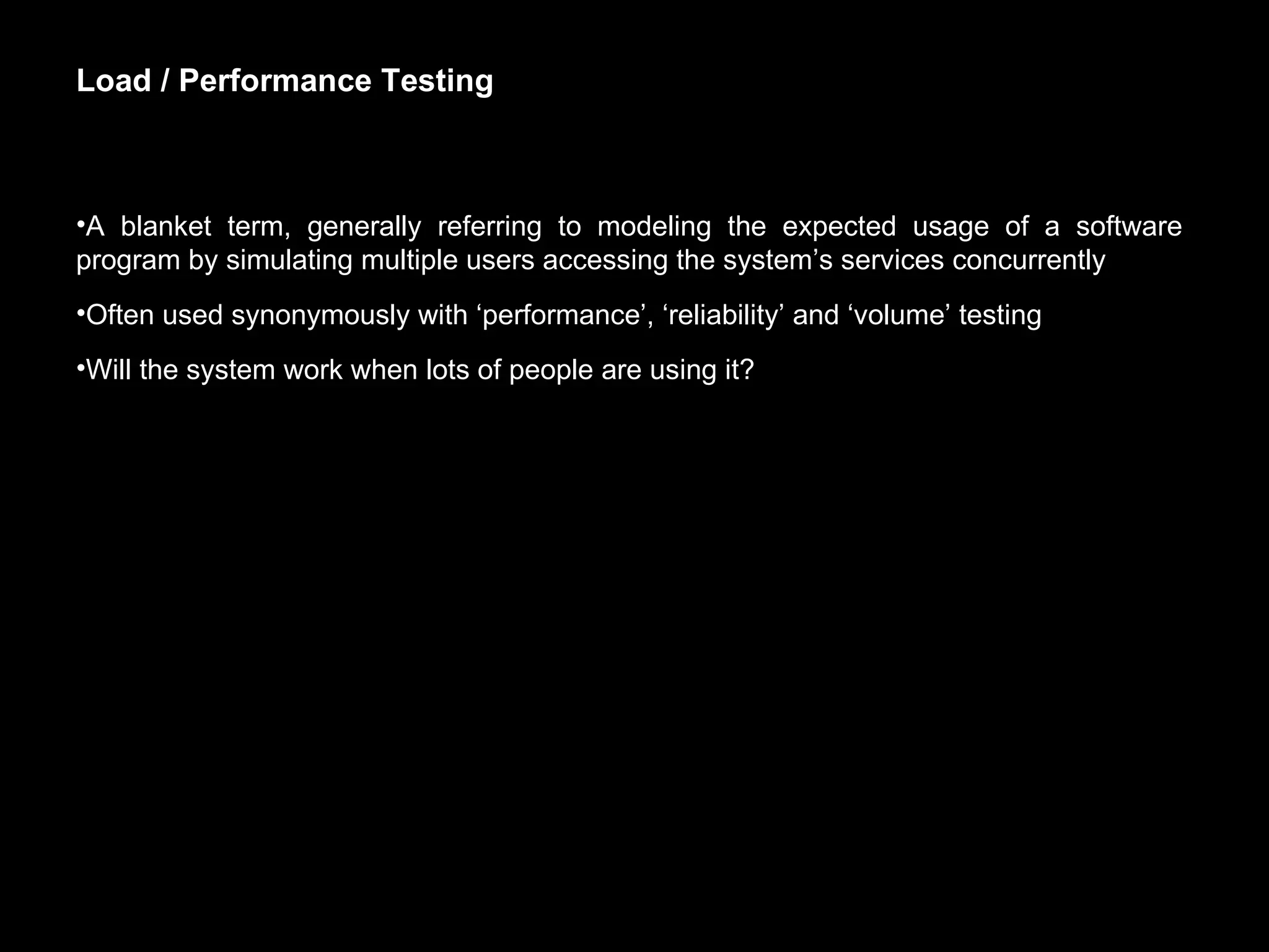 Load / Performance Testing A blanket term, generally referring to modeling the expected usage of a software program by simulating multiple users accessing the system’s services concurrently Often used synonymously with ‘performance’, ‘reliability’ and ‘volume’ testing Will the system work when lots of people are using it? 