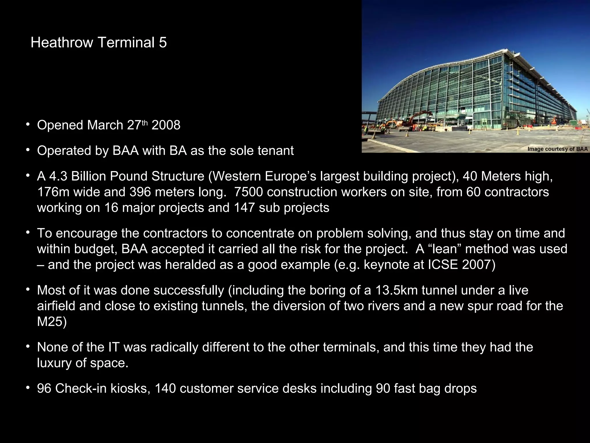 Heathrow Terminal 5 Opened March 27 th  2008 Operated by BAA with BA as the sole tenant A 4.3 Billion Pound Structure (Western Europe’s largest building project), 40 Meters high, 176m wide and 396 meters long.  7500 construction workers on site, from 60 contractors working on 16 major projects and 147 sub projects  To encourage the contractors to concentrate on problem solving, and thus stay on time and within budget, BAA accepted it carried all the risk for the project.  A “lean” method was used – and the project was heralded as a good example (e.g. keynote at ICSE 2007) Most of it was done successfully (including the boring of a 13.5km tunnel under a live airfield and close to existing tunnels, the diversion of two rivers and a new spur road for the M25)  None of the IT was radically different to the other terminals, and this time they had the luxury of space. 96 Check-in kiosks, 140 customer service desks including 90 fast bag drops 