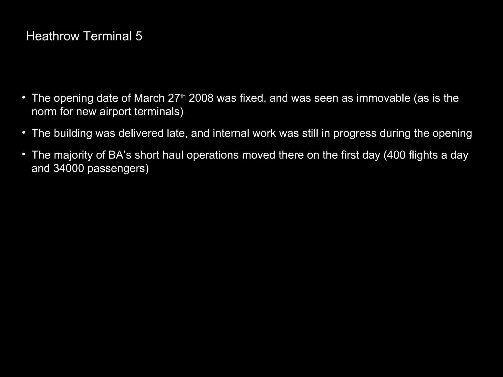 Heathrow Terminal 5 The opening date of March 27 th  2008 was fixed, and was seen as immovable (as is the norm for new airport terminals) The building was delivered late, and internal work was still in progress during the opening The majority of BA’s short haul operations moved there on the first day (400 flights a day and 34000 passengers) 