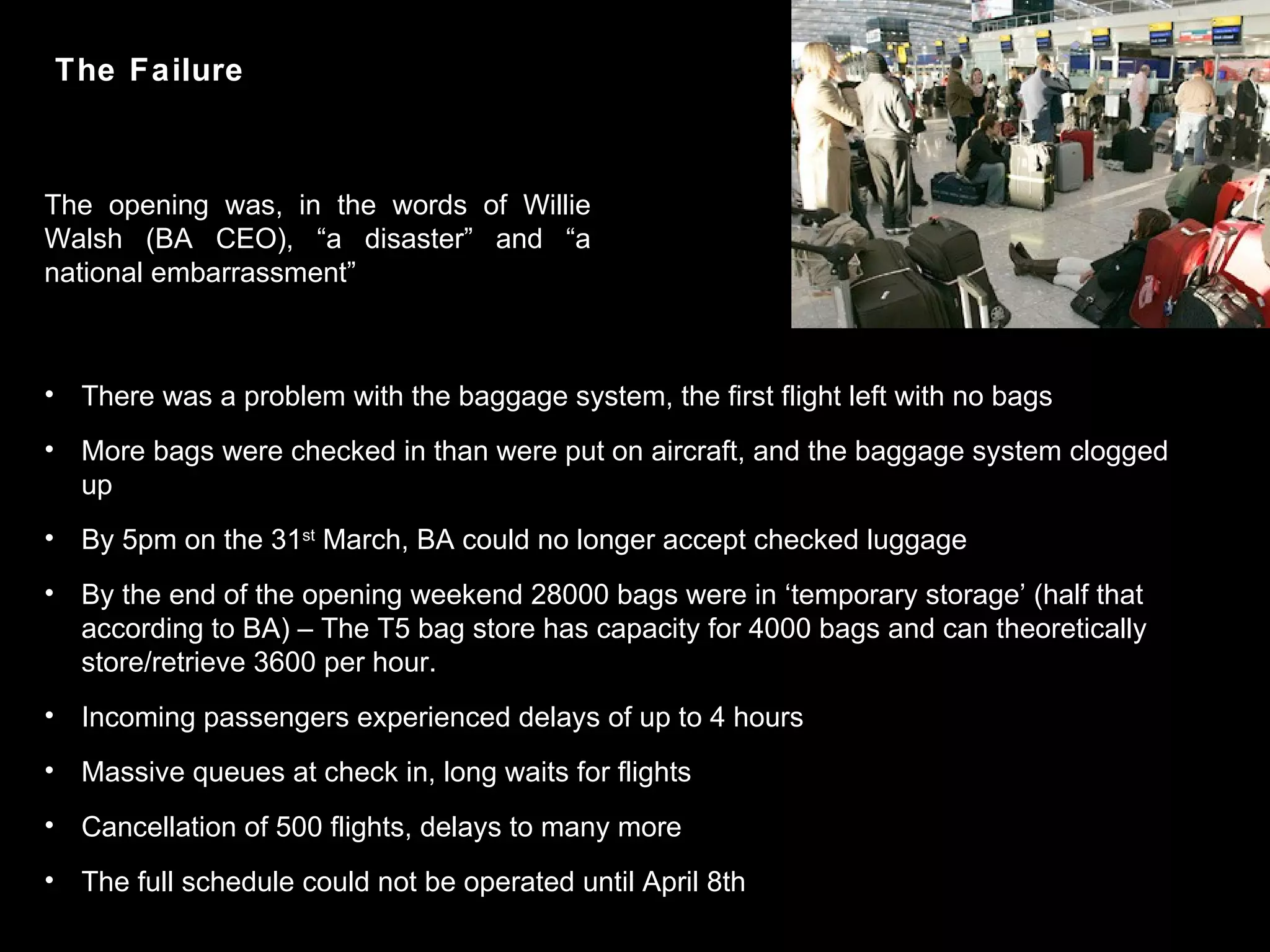 There was a problem with the baggage system, the first flight left with no bags More bags were checked in than were put on aircraft, and the baggage system clogged up By 5pm on the 31 st  March, BA could no longer accept checked luggage By the end of the opening weekend 28000 bags were in ‘temporary storage’ (half that according to BA) – The T5 bag store has capacity for 4000 bags and can theoretically store/retrieve 3600 per hour. Incoming passengers experienced delays of up to 4 hours Massive queues at check in, long waits for flights Cancellation of 500 flights, delays to many more The full schedule could not be operated until April 8th The opening was, in the words of Willie Walsh (BA CEO), “a disaster” and “a national embarrassment” The Failure 