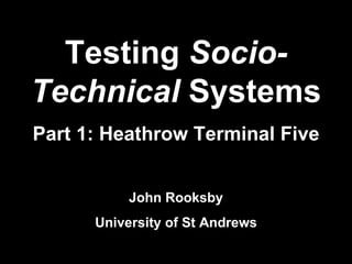 Testing  Socio-Technical  Systems Part 1: Heathrow Terminal Five John Rooksby University of St Andrews 