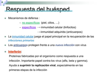 Respuesta del huésped
 Mecanismos de defensa :
- no específicos (piel, cilios, …)
- específicos inmunidad celular (linfocitos)
inmunidad adquirida (anticuerpos)
 La inmunidad celular juega el papel principal en la recuperación de las
infecciones primarias
 Los anticuerpos protegen frente a una nueva infección con virus
 Interferón:
Proteínas fabricadas por el organismo como respuesta a una
infección. Importante papel contra los virus (alfa, beta y gamma).
Ayuda a suprimir la replicación viral, especialmente en las
primeras etapas de la infección
 