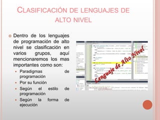 CLASIFICACIÓN DE LENGUAJES DE 
ALTO NIVEL 
 Dentro de los lenguajes 
de programación de alto 
nivel se clasificación en 
varios grupos, aquí 
mencionaremos los mas 
importantes como son: 
 Paradigmas de 
programación 
 Por su función 
 Según el estilo de 
programación 
 Según la forma de 
ejecución 
 
