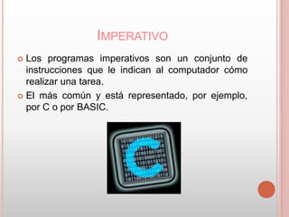 IMPERATIVO 
 Los programas imperativos son un conjunto de 
instrucciones que le indican al computador cómo 
realizar una tarea. 
 El más común y está representado, por ejemplo, 
por C o por BASIC. 
 