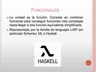 FUNCIONALES 
 La unidad es la función. Consiste en combinar 
funciones para conseguir funciones más complejas 
hasta llegar a otra función equivalente simplificada. 
 Representado por la familia de lenguajes LISP (en 
particular Scheme), ML o Haskell. 
 