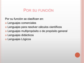 POR SU FUNCIÓN 
Por su función se clasifican en: 
 Lenguajes comerciales 
 Lenguajes para resolver cálculos científicos 
 Lenguajes multipropósito o de propósito general 
 Lenguajes didácticos 
 Lenguajes Lógicos 
 