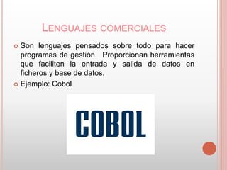 LENGUAJES COMERCIALES 
 Son lenguajes pensados sobre todo para hacer 
programas de gestión. Proporcionan herramientas 
que faciliten la entrada y salida de datos en 
ficheros y base de datos. 
 Ejemplo: Cobol 
 