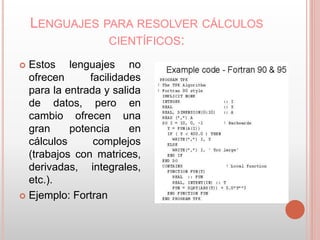 LENGUAJES PARA RESOLVER CÁLCULOS 
CIENTÍFICOS: 
 Estos lenguajes no 
ofrecen facilidades 
para la entrada y salida 
de datos, pero en 
cambio ofrecen una 
gran potencia en 
cálculos complejos 
(trabajos con matrices, 
derivadas, integrales, 
etc.). 
 Ejemplo: Fortran 
 