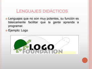 LENGUAJES DIDÁCTICOS 
 Lenguajes que no son muy potentes, su función es 
básicamente facilitar que la gente aprenda a 
programar. 
 Ejemplo: Logo 
 