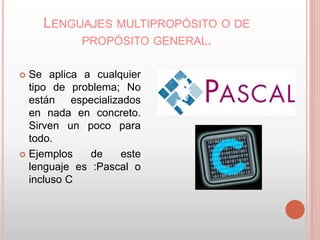 LENGUAJES MULTIPROPÓSITO O DE 
PROPÓSITO GENERAL. 
 Se aplica a cualquier 
tipo de problema; No 
están especializados 
en nada en concreto. 
Sirven un poco para 
todo. 
 Ejemplos de este 
lenguaje es :Pascal o 
incluso C 
 